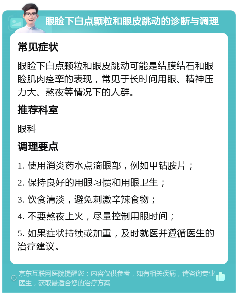 眼睑下白点颗粒和眼皮跳动的诊断与调理 常见症状 眼睑下白点颗粒和眼皮跳动可能是结膜结石和眼睑肌肉痉挛的表现，常见于长时间用眼、精神压力大、熬夜等情况下的人群。 推荐科室 眼科 调理要点 1. 使用消炎药水点滴眼部，例如甲钴胺片； 2. 保持良好的用眼习惯和用眼卫生； 3. 饮食清淡，避免刺激辛辣食物； 4. 不要熬夜上火，尽量控制用眼时间； 5. 如果症状持续或加重，及时就医并遵循医生的治疗建议。