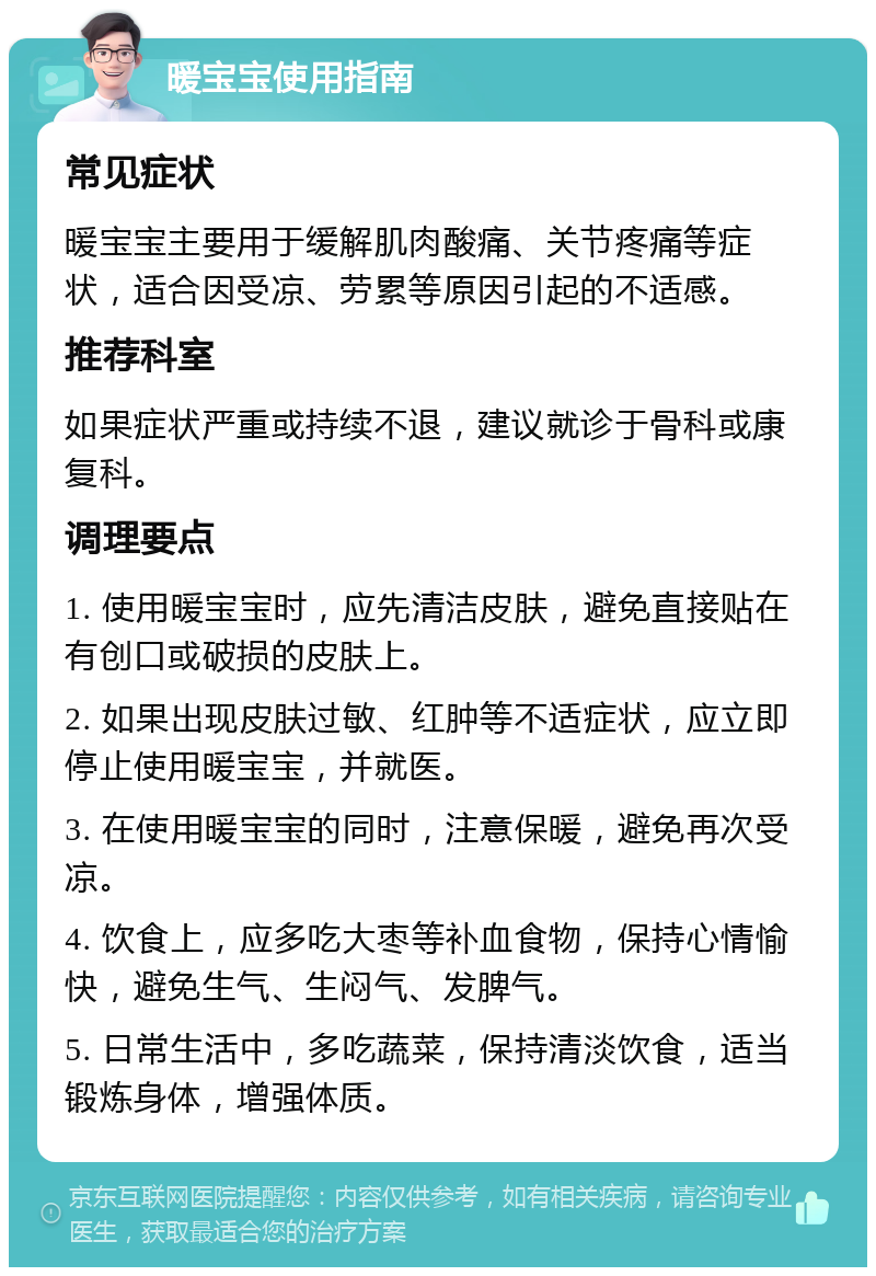 暖宝宝使用指南 常见症状 暖宝宝主要用于缓解肌肉酸痛、关节疼痛等症状，适合因受凉、劳累等原因引起的不适感。 推荐科室 如果症状严重或持续不退，建议就诊于骨科或康复科。 调理要点 1. 使用暖宝宝时，应先清洁皮肤，避免直接贴在有创口或破损的皮肤上。 2. 如果出现皮肤过敏、红肿等不适症状，应立即停止使用暖宝宝，并就医。 3. 在使用暖宝宝的同时，注意保暖，避免再次受凉。 4. 饮食上，应多吃大枣等补血食物，保持心情愉快，避免生气、生闷气、发脾气。 5. 日常生活中，多吃蔬菜，保持清淡饮食，适当锻炼身体，增强体质。