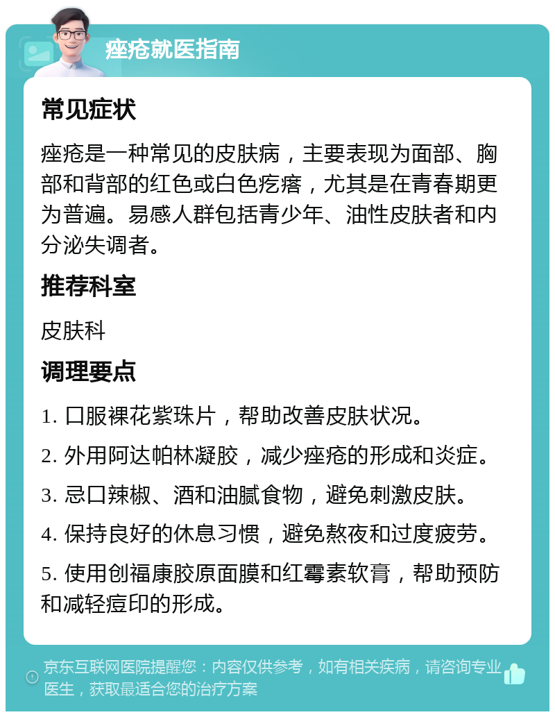 痤疮就医指南 常见症状 痤疮是一种常见的皮肤病，主要表现为面部、胸部和背部的红色或白色疙瘩，尤其是在青春期更为普遍。易感人群包括青少年、油性皮肤者和内分泌失调者。 推荐科室 皮肤科 调理要点 1. 口服裸花紫珠片，帮助改善皮肤状况。 2. 外用阿达帕林凝胶，减少痤疮的形成和炎症。 3. 忌口辣椒、酒和油腻食物，避免刺激皮肤。 4. 保持良好的休息习惯，避免熬夜和过度疲劳。 5. 使用创福康胶原面膜和红霉素软膏，帮助预防和减轻痘印的形成。