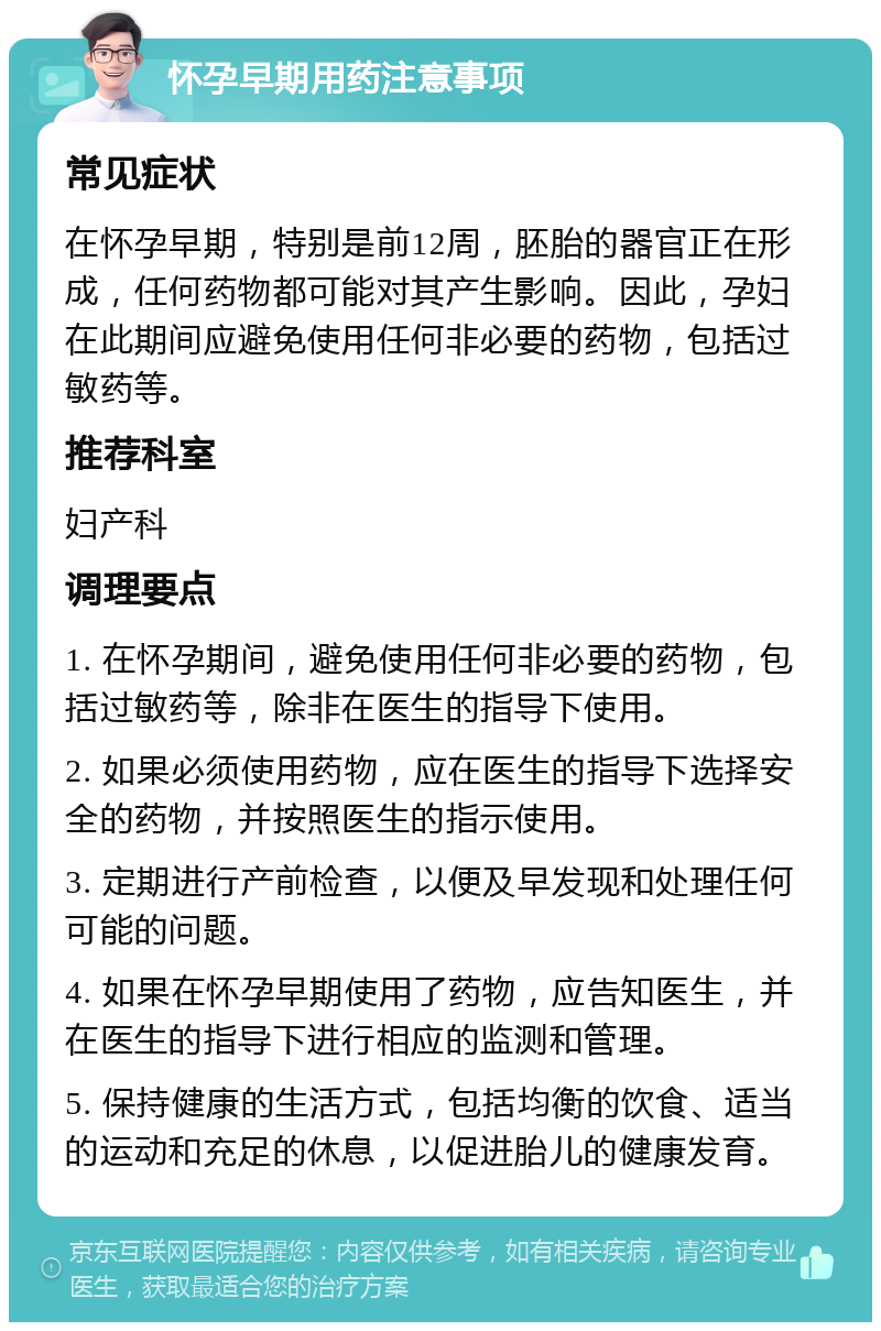 怀孕早期用药注意事项 常见症状 在怀孕早期，特别是前12周，胚胎的器官正在形成，任何药物都可能对其产生影响。因此，孕妇在此期间应避免使用任何非必要的药物，包括过敏药等。 推荐科室 妇产科 调理要点 1. 在怀孕期间，避免使用任何非必要的药物，包括过敏药等，除非在医生的指导下使用。 2. 如果必须使用药物，应在医生的指导下选择安全的药物，并按照医生的指示使用。 3. 定期进行产前检查，以便及早发现和处理任何可能的问题。 4. 如果在怀孕早期使用了药物，应告知医生，并在医生的指导下进行相应的监测和管理。 5. 保持健康的生活方式，包括均衡的饮食、适当的运动和充足的休息，以促进胎儿的健康发育。