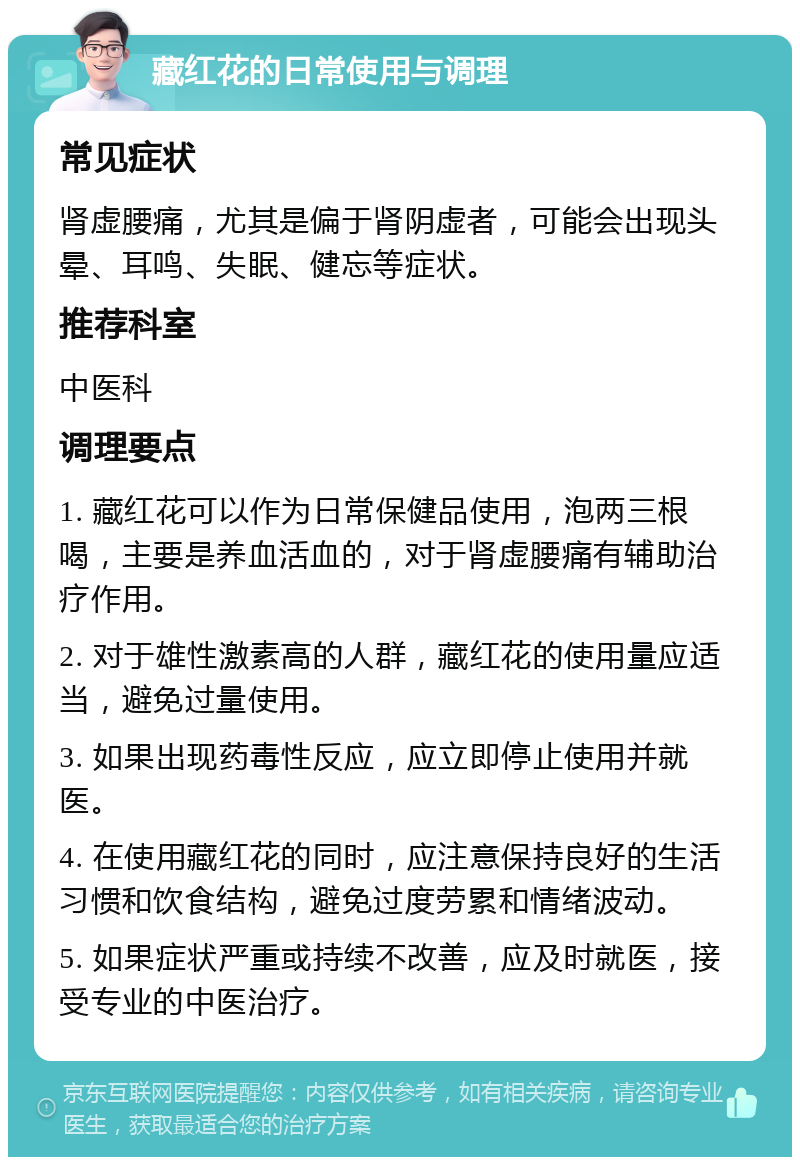 藏红花的日常使用与调理 常见症状 肾虚腰痛，尤其是偏于肾阴虚者，可能会出现头晕、耳鸣、失眠、健忘等症状。 推荐科室 中医科 调理要点 1. 藏红花可以作为日常保健品使用，泡两三根喝，主要是养血活血的，对于肾虚腰痛有辅助治疗作用。 2. 对于雄性激素高的人群，藏红花的使用量应适当，避免过量使用。 3. 如果出现药毒性反应，应立即停止使用并就医。 4. 在使用藏红花的同时，应注意保持良好的生活习惯和饮食结构，避免过度劳累和情绪波动。 5. 如果症状严重或持续不改善，应及时就医，接受专业的中医治疗。