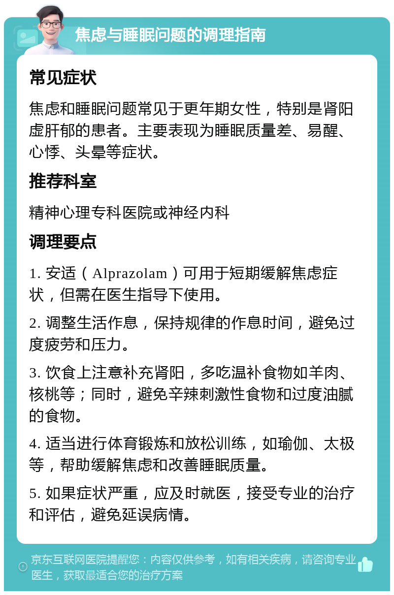 焦虑与睡眠问题的调理指南 常见症状 焦虑和睡眠问题常见于更年期女性，特别是肾阳虚肝郁的患者。主要表现为睡眠质量差、易醒、心悸、头晕等症状。 推荐科室 精神心理专科医院或神经内科 调理要点 1. 安适（Alprazolam）可用于短期缓解焦虑症状，但需在医生指导下使用。 2. 调整生活作息，保持规律的作息时间，避免过度疲劳和压力。 3. 饮食上注意补充肾阳，多吃温补食物如羊肉、核桃等；同时，避免辛辣刺激性食物和过度油腻的食物。 4. 适当进行体育锻炼和放松训练，如瑜伽、太极等，帮助缓解焦虑和改善睡眠质量。 5. 如果症状严重，应及时就医，接受专业的治疗和评估，避免延误病情。