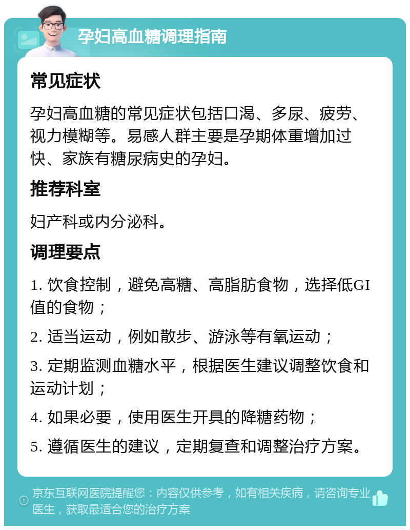 孕妇高血糖调理指南 常见症状 孕妇高血糖的常见症状包括口渴、多尿、疲劳、视力模糊等。易感人群主要是孕期体重增加过快、家族有糖尿病史的孕妇。 推荐科室 妇产科或内分泌科。 调理要点 1. 饮食控制，避免高糖、高脂肪食物，选择低GI值的食物； 2. 适当运动，例如散步、游泳等有氧运动； 3. 定期监测血糖水平，根据医生建议调整饮食和运动计划； 4. 如果必要，使用医生开具的降糖药物； 5. 遵循医生的建议，定期复查和调整治疗方案。