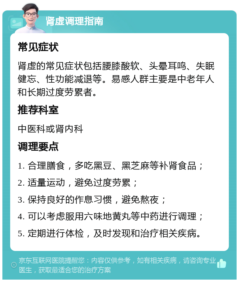 肾虚调理指南 常见症状 肾虚的常见症状包括腰膝酸软、头晕耳鸣、失眠健忘、性功能减退等。易感人群主要是中老年人和长期过度劳累者。 推荐科室 中医科或肾内科 调理要点 1. 合理膳食，多吃黑豆、黑芝麻等补肾食品； 2. 适量运动，避免过度劳累； 3. 保持良好的作息习惯，避免熬夜； 4. 可以考虑服用六味地黄丸等中药进行调理； 5. 定期进行体检，及时发现和治疗相关疾病。