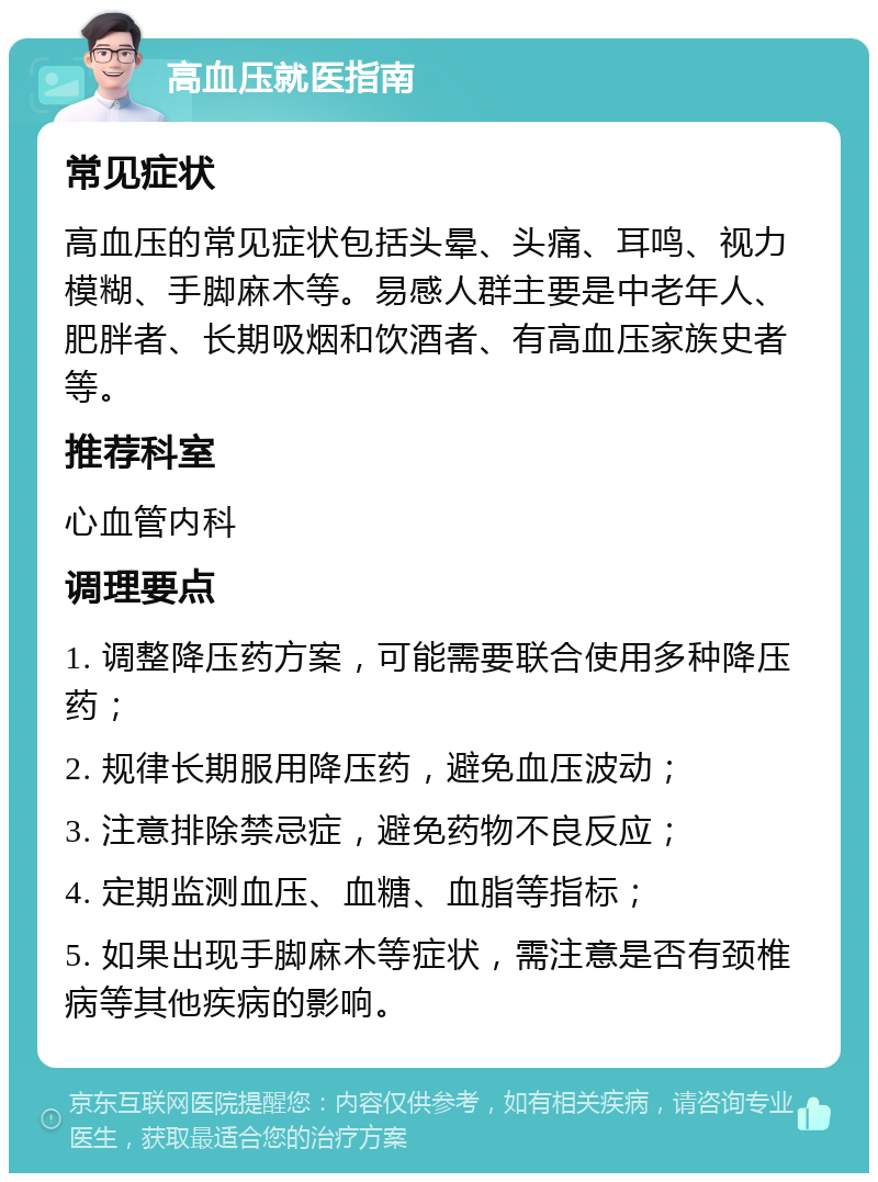 高血压就医指南 常见症状 高血压的常见症状包括头晕、头痛、耳鸣、视力模糊、手脚麻木等。易感人群主要是中老年人、肥胖者、长期吸烟和饮酒者、有高血压家族史者等。 推荐科室 心血管内科 调理要点 1. 调整降压药方案，可能需要联合使用多种降压药； 2. 规律长期服用降压药，避免血压波动； 3. 注意排除禁忌症，避免药物不良反应； 4. 定期监测血压、血糖、血脂等指标； 5. 如果出现手脚麻木等症状，需注意是否有颈椎病等其他疾病的影响。