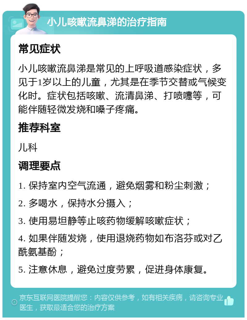 小儿咳嗽流鼻涕的治疗指南 常见症状 小儿咳嗽流鼻涕是常见的上呼吸道感染症状，多见于1岁以上的儿童，尤其是在季节交替或气候变化时。症状包括咳嗽、流清鼻涕、打喷嚏等，可能伴随轻微发烧和嗓子疼痛。 推荐科室 儿科 调理要点 1. 保持室内空气流通，避免烟雾和粉尘刺激； 2. 多喝水，保持水分摄入； 3. 使用易坦静等止咳药物缓解咳嗽症状； 4. 如果伴随发烧，使用退烧药物如布洛芬或对乙酰氨基酚； 5. 注意休息，避免过度劳累，促进身体康复。