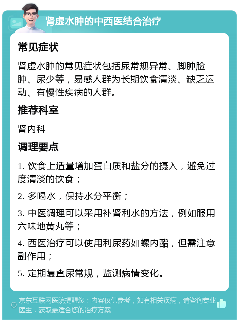 肾虚水肿的中西医结合治疗 常见症状 肾虚水肿的常见症状包括尿常规异常、脚肿脸肿、尿少等，易感人群为长期饮食清淡、缺乏运动、有慢性疾病的人群。 推荐科室 肾内科 调理要点 1. 饮食上适量增加蛋白质和盐分的摄入，避免过度清淡的饮食； 2. 多喝水，保持水分平衡； 3. 中医调理可以采用补肾利水的方法，例如服用六味地黄丸等； 4. 西医治疗可以使用利尿药如螺内酯，但需注意副作用； 5. 定期复查尿常规，监测病情变化。