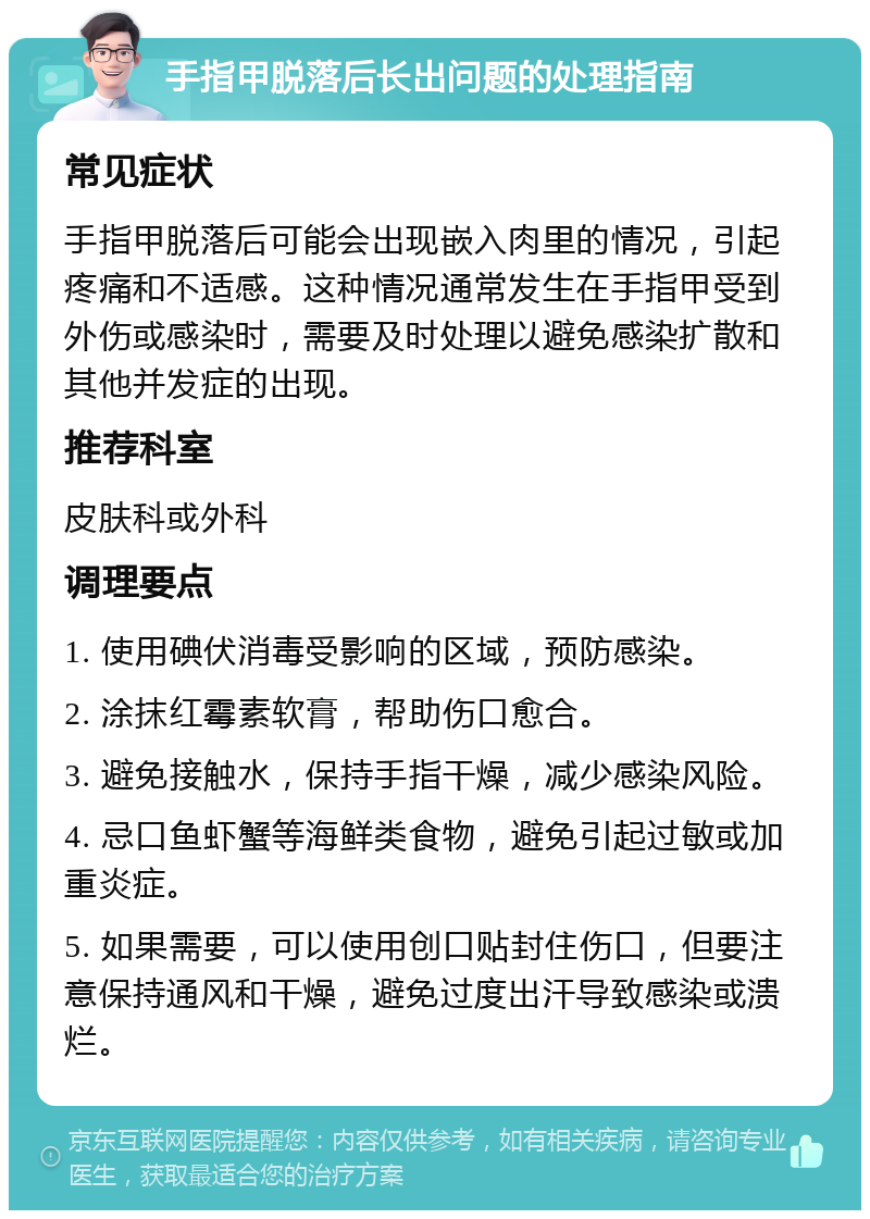 手指甲脱落后长出问题的处理指南 常见症状 手指甲脱落后可能会出现嵌入肉里的情况，引起疼痛和不适感。这种情况通常发生在手指甲受到外伤或感染时，需要及时处理以避免感染扩散和其他并发症的出现。 推荐科室 皮肤科或外科 调理要点 1. 使用碘伏消毒受影响的区域，预防感染。 2. 涂抹红霉素软膏，帮助伤口愈合。 3. 避免接触水，保持手指干燥，减少感染风险。 4. 忌口鱼虾蟹等海鲜类食物，避免引起过敏或加重炎症。 5. 如果需要，可以使用创口贴封住伤口，但要注意保持通风和干燥，避免过度出汗导致感染或溃烂。