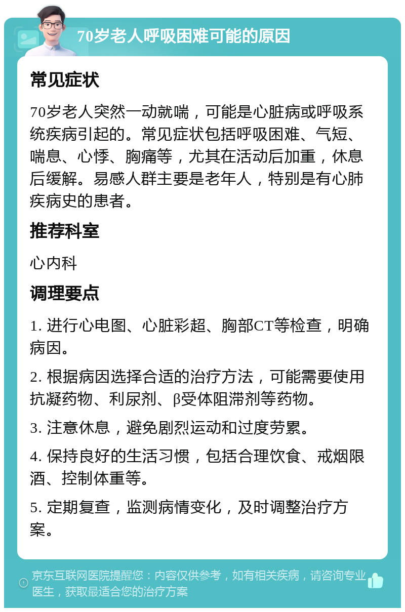 70岁老人呼吸困难可能的原因 常见症状 70岁老人突然一动就喘，可能是心脏病或呼吸系统疾病引起的。常见症状包括呼吸困难、气短、喘息、心悸、胸痛等，尤其在活动后加重，休息后缓解。易感人群主要是老年人，特别是有心肺疾病史的患者。 推荐科室 心内科 调理要点 1. 进行心电图、心脏彩超、胸部CT等检查，明确病因。 2. 根据病因选择合适的治疗方法，可能需要使用抗凝药物、利尿剂、β受体阻滞剂等药物。 3. 注意休息，避免剧烈运动和过度劳累。 4. 保持良好的生活习惯，包括合理饮食、戒烟限酒、控制体重等。 5. 定期复查，监测病情变化，及时调整治疗方案。