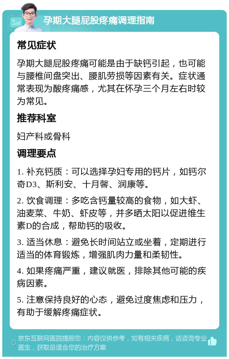 孕期大腿屁股疼痛调理指南 常见症状 孕期大腿屁股疼痛可能是由于缺钙引起，也可能与腰椎间盘突出、腰肌劳损等因素有关。症状通常表现为酸疼痛感，尤其在怀孕三个月左右时较为常见。 推荐科室 妇产科或骨科 调理要点 1. 补充钙质：可以选择孕妇专用的钙片，如钙尔奇D3、斯利安、十月馨、润康等。 2. 饮食调理：多吃含钙量较高的食物，如大虾、油麦菜、牛奶、虾皮等，并多晒太阳以促进维生素D的合成，帮助钙的吸收。 3. 适当休息：避免长时间站立或坐着，定期进行适当的体育锻炼，增强肌肉力量和柔韧性。 4. 如果疼痛严重，建议就医，排除其他可能的疾病因素。 5. 注意保持良好的心态，避免过度焦虑和压力，有助于缓解疼痛症状。