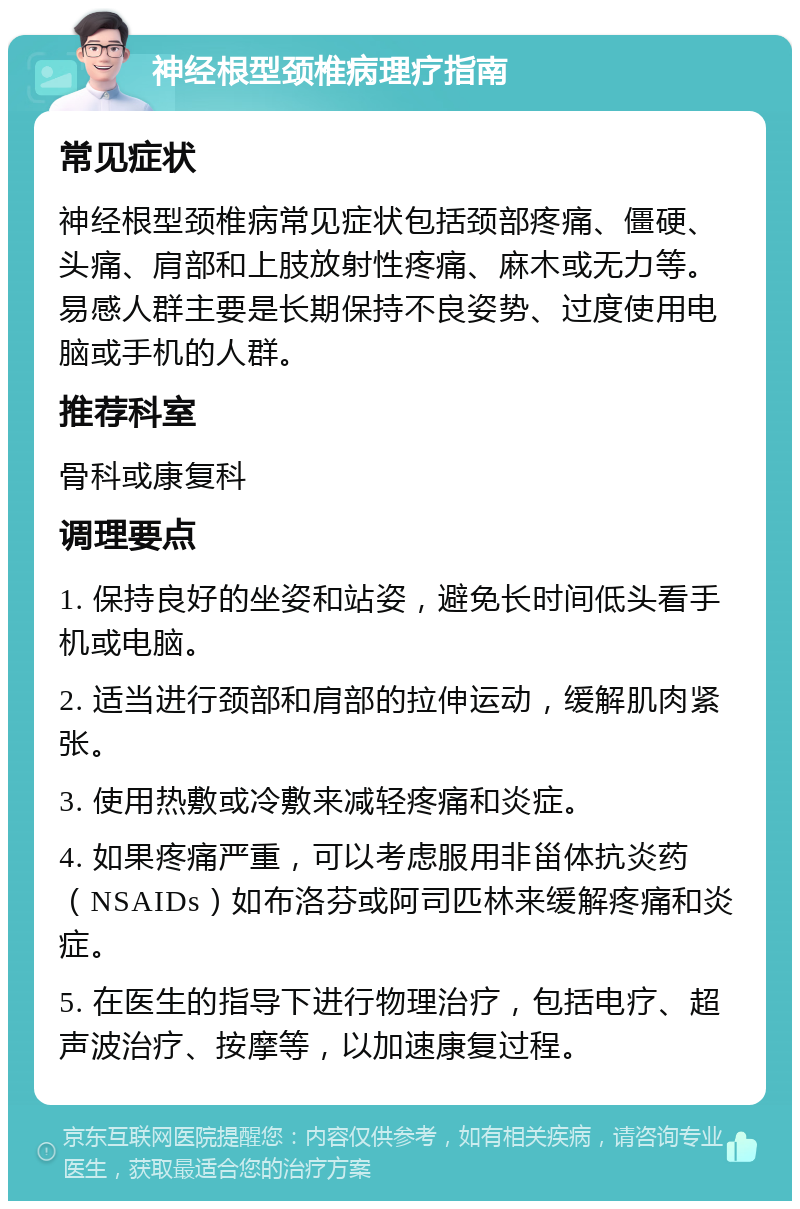 神经根型颈椎病理疗指南 常见症状 神经根型颈椎病常见症状包括颈部疼痛、僵硬、头痛、肩部和上肢放射性疼痛、麻木或无力等。易感人群主要是长期保持不良姿势、过度使用电脑或手机的人群。 推荐科室 骨科或康复科 调理要点 1. 保持良好的坐姿和站姿，避免长时间低头看手机或电脑。 2. 适当进行颈部和肩部的拉伸运动，缓解肌肉紧张。 3. 使用热敷或冷敷来减轻疼痛和炎症。 4. 如果疼痛严重，可以考虑服用非甾体抗炎药（NSAIDs）如布洛芬或阿司匹林来缓解疼痛和炎症。 5. 在医生的指导下进行物理治疗，包括电疗、超声波治疗、按摩等，以加速康复过程。