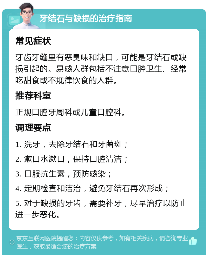 牙结石与缺损的治疗指南 常见症状 牙齿牙缝里有恶臭味和缺口，可能是牙结石或缺损引起的。易感人群包括不注意口腔卫生、经常吃甜食或不规律饮食的人群。 推荐科室 正规口腔牙周科或儿童口腔科。 调理要点 1. 洗牙，去除牙结石和牙菌斑； 2. 漱口水漱口，保持口腔清洁； 3. 口服抗生素，预防感染； 4. 定期检查和洁治，避免牙结石再次形成； 5. 对于缺损的牙齿，需要补牙，尽早治疗以防止进一步恶化。