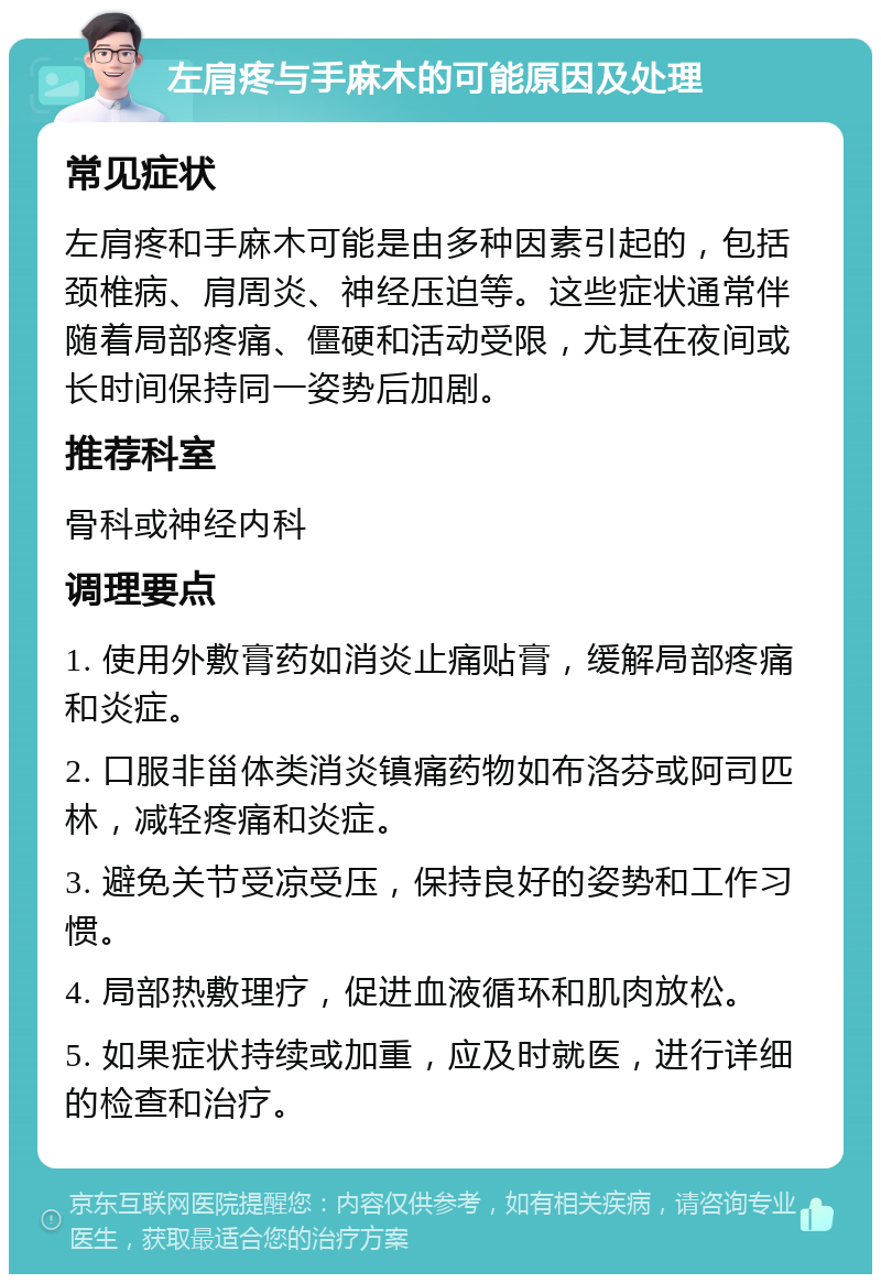 左肩疼与手麻木的可能原因及处理 常见症状 左肩疼和手麻木可能是由多种因素引起的，包括颈椎病、肩周炎、神经压迫等。这些症状通常伴随着局部疼痛、僵硬和活动受限，尤其在夜间或长时间保持同一姿势后加剧。 推荐科室 骨科或神经内科 调理要点 1. 使用外敷膏药如消炎止痛贴膏，缓解局部疼痛和炎症。 2. 口服非甾体类消炎镇痛药物如布洛芬或阿司匹林，减轻疼痛和炎症。 3. 避免关节受凉受压，保持良好的姿势和工作习惯。 4. 局部热敷理疗，促进血液循环和肌肉放松。 5. 如果症状持续或加重，应及时就医，进行详细的检查和治疗。