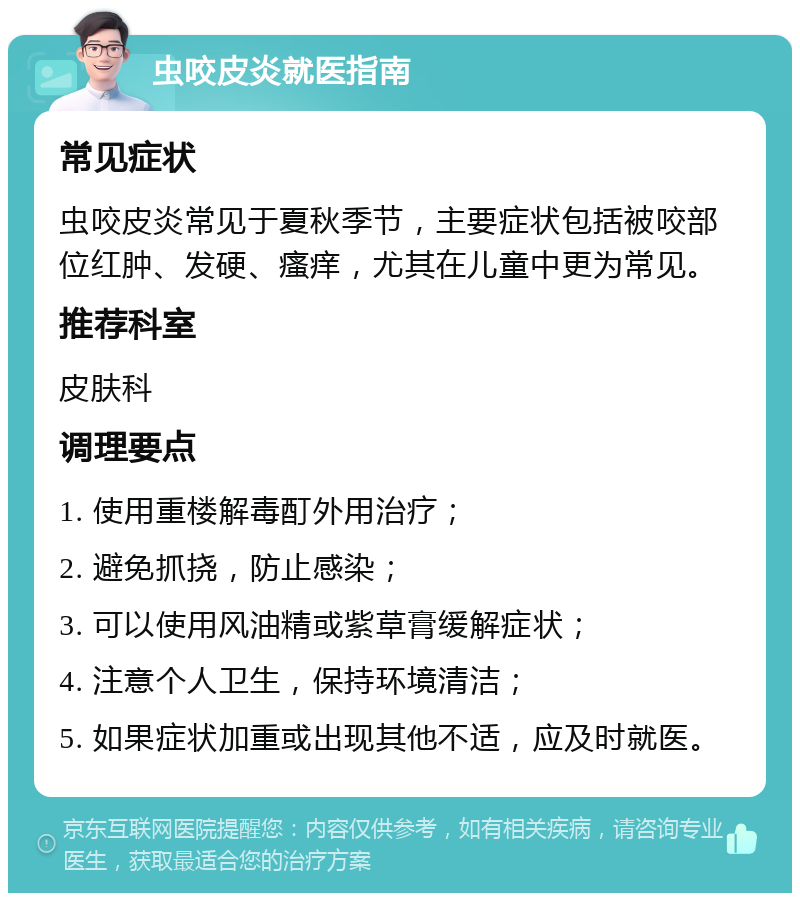 虫咬皮炎就医指南 常见症状 虫咬皮炎常见于夏秋季节，主要症状包括被咬部位红肿、发硬、瘙痒，尤其在儿童中更为常见。 推荐科室 皮肤科 调理要点 1. 使用重楼解毒酊外用治疗； 2. 避免抓挠，防止感染； 3. 可以使用风油精或紫草膏缓解症状； 4. 注意个人卫生，保持环境清洁； 5. 如果症状加重或出现其他不适，应及时就医。