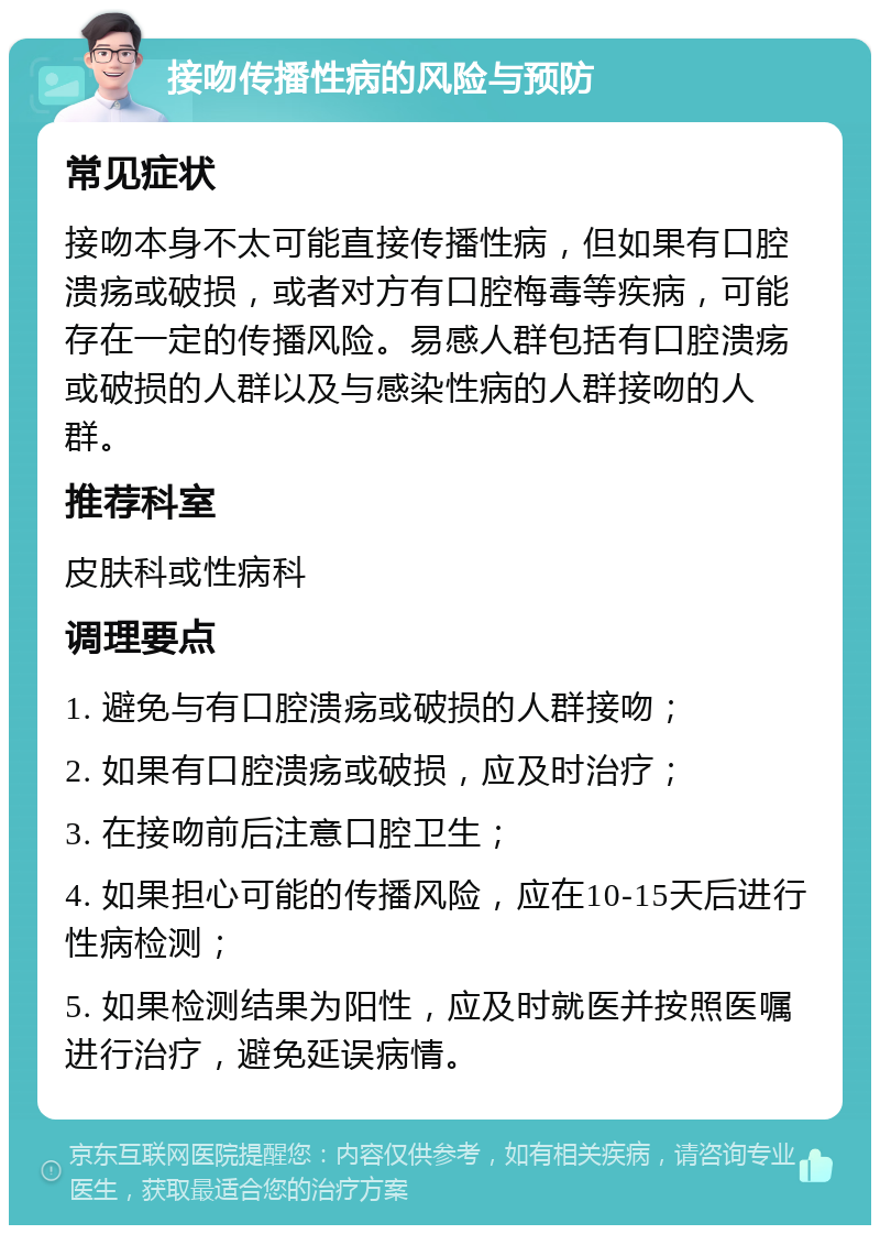 接吻传播性病的风险与预防 常见症状 接吻本身不太可能直接传播性病，但如果有口腔溃疡或破损，或者对方有口腔梅毒等疾病，可能存在一定的传播风险。易感人群包括有口腔溃疡或破损的人群以及与感染性病的人群接吻的人群。 推荐科室 皮肤科或性病科 调理要点 1. 避免与有口腔溃疡或破损的人群接吻； 2. 如果有口腔溃疡或破损，应及时治疗； 3. 在接吻前后注意口腔卫生； 4. 如果担心可能的传播风险，应在10-15天后进行性病检测； 5. 如果检测结果为阳性，应及时就医并按照医嘱进行治疗，避免延误病情。