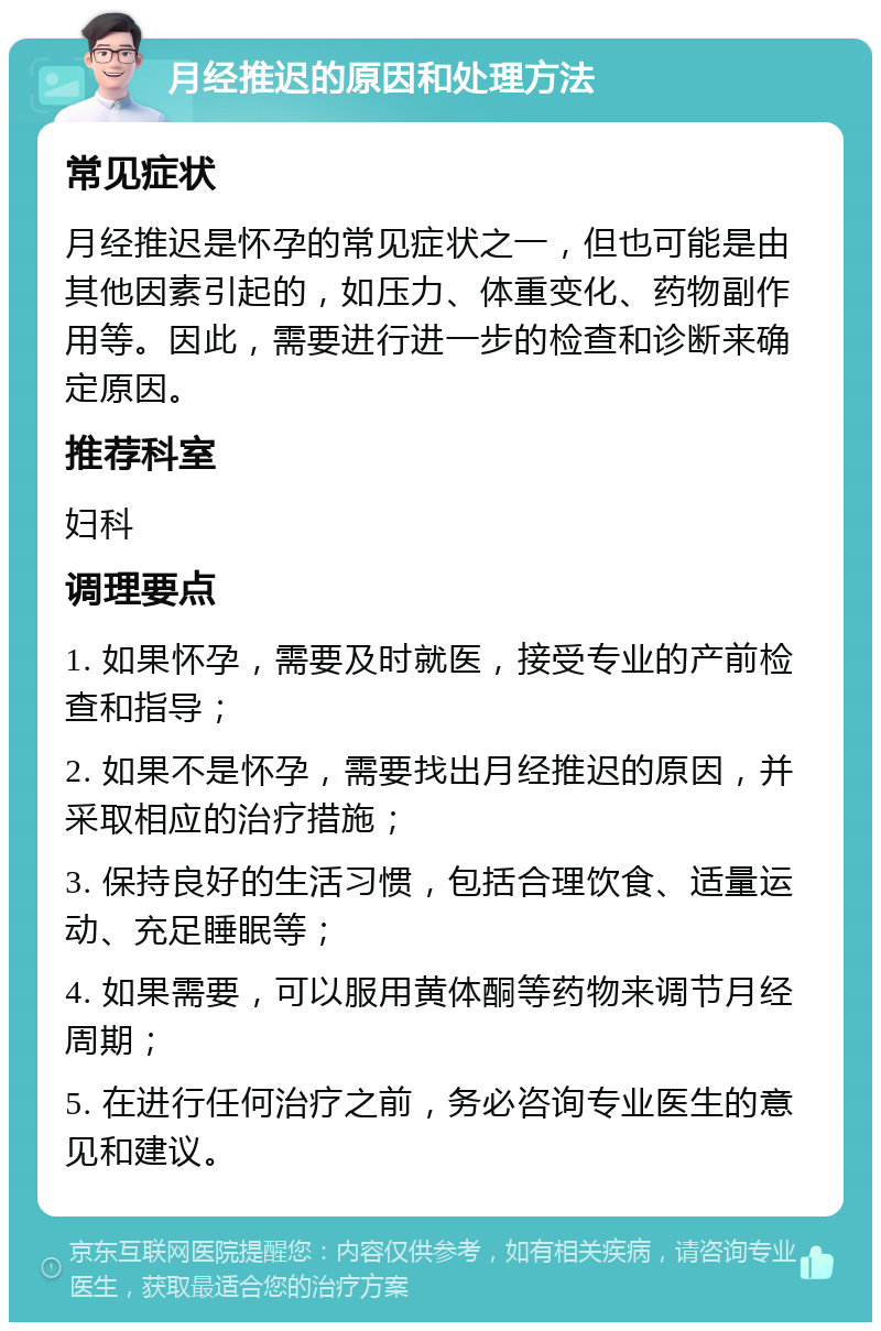 月经推迟的原因和处理方法 常见症状 月经推迟是怀孕的常见症状之一，但也可能是由其他因素引起的，如压力、体重变化、药物副作用等。因此，需要进行进一步的检查和诊断来确定原因。 推荐科室 妇科 调理要点 1. 如果怀孕，需要及时就医，接受专业的产前检查和指导； 2. 如果不是怀孕，需要找出月经推迟的原因，并采取相应的治疗措施； 3. 保持良好的生活习惯，包括合理饮食、适量运动、充足睡眠等； 4. 如果需要，可以服用黄体酮等药物来调节月经周期； 5. 在进行任何治疗之前，务必咨询专业医生的意见和建议。