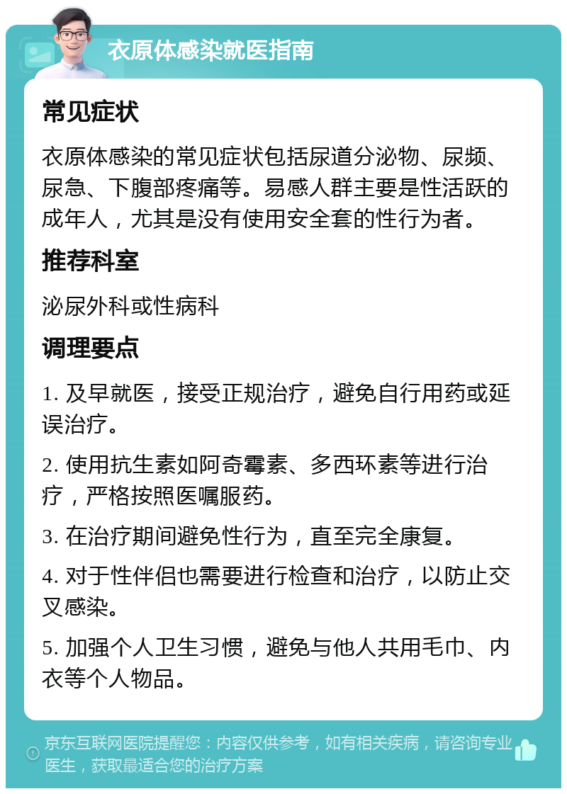 衣原体感染就医指南 常见症状 衣原体感染的常见症状包括尿道分泌物、尿频、尿急、下腹部疼痛等。易感人群主要是性活跃的成年人，尤其是没有使用安全套的性行为者。 推荐科室 泌尿外科或性病科 调理要点 1. 及早就医，接受正规治疗，避免自行用药或延误治疗。 2. 使用抗生素如阿奇霉素、多西环素等进行治疗，严格按照医嘱服药。 3. 在治疗期间避免性行为，直至完全康复。 4. 对于性伴侣也需要进行检查和治疗，以防止交叉感染。 5. 加强个人卫生习惯，避免与他人共用毛巾、内衣等个人物品。