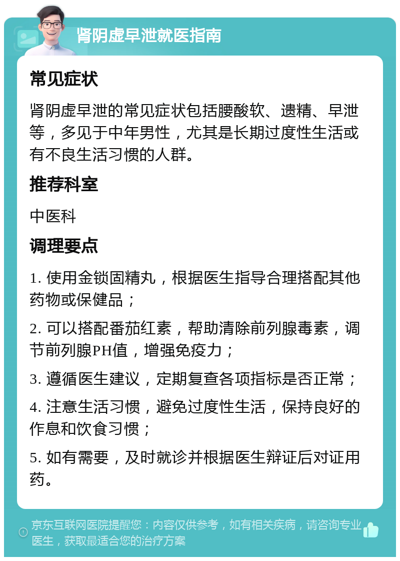 肾阴虚早泄就医指南 常见症状 肾阴虚早泄的常见症状包括腰酸软、遗精、早泄等，多见于中年男性，尤其是长期过度性生活或有不良生活习惯的人群。 推荐科室 中医科 调理要点 1. 使用金锁固精丸，根据医生指导合理搭配其他药物或保健品； 2. 可以搭配番茄红素，帮助清除前列腺毒素，调节前列腺PH值，增强免疫力； 3. 遵循医生建议，定期复查各项指标是否正常； 4. 注意生活习惯，避免过度性生活，保持良好的作息和饮食习惯； 5. 如有需要，及时就诊并根据医生辩证后对证用药。