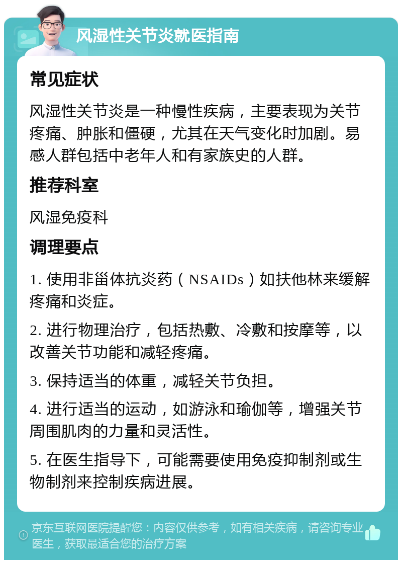 风湿性关节炎就医指南 常见症状 风湿性关节炎是一种慢性疾病，主要表现为关节疼痛、肿胀和僵硬，尤其在天气变化时加剧。易感人群包括中老年人和有家族史的人群。 推荐科室 风湿免疫科 调理要点 1. 使用非甾体抗炎药（NSAIDs）如扶他林来缓解疼痛和炎症。 2. 进行物理治疗，包括热敷、冷敷和按摩等，以改善关节功能和减轻疼痛。 3. 保持适当的体重，减轻关节负担。 4. 进行适当的运动，如游泳和瑜伽等，增强关节周围肌肉的力量和灵活性。 5. 在医生指导下，可能需要使用免疫抑制剂或生物制剂来控制疾病进展。