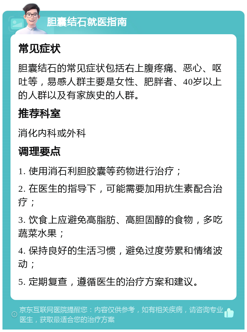 胆囊结石就医指南 常见症状 胆囊结石的常见症状包括右上腹疼痛、恶心、呕吐等，易感人群主要是女性、肥胖者、40岁以上的人群以及有家族史的人群。 推荐科室 消化内科或外科 调理要点 1. 使用消石利胆胶囊等药物进行治疗； 2. 在医生的指导下，可能需要加用抗生素配合治疗； 3. 饮食上应避免高脂肪、高胆固醇的食物，多吃蔬菜水果； 4. 保持良好的生活习惯，避免过度劳累和情绪波动； 5. 定期复查，遵循医生的治疗方案和建议。