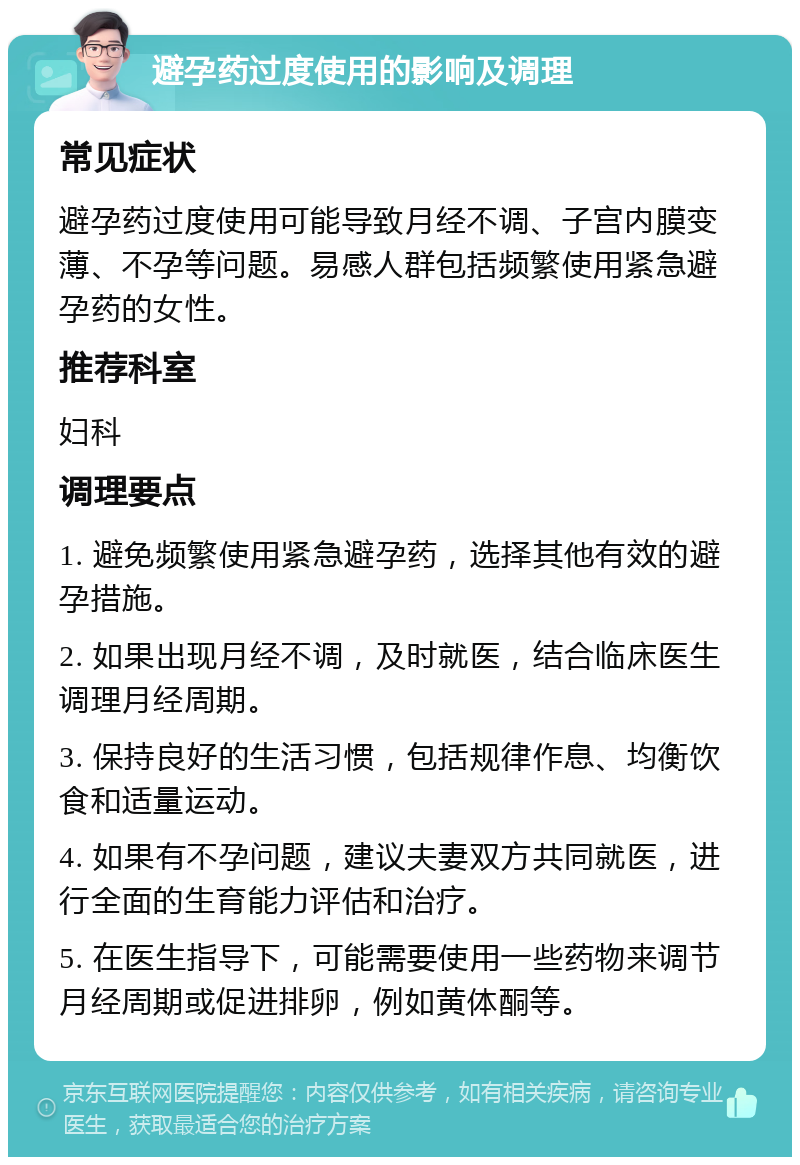 避孕药过度使用的影响及调理 常见症状 避孕药过度使用可能导致月经不调、子宫内膜变薄、不孕等问题。易感人群包括频繁使用紧急避孕药的女性。 推荐科室 妇科 调理要点 1. 避免频繁使用紧急避孕药，选择其他有效的避孕措施。 2. 如果出现月经不调，及时就医，结合临床医生调理月经周期。 3. 保持良好的生活习惯，包括规律作息、均衡饮食和适量运动。 4. 如果有不孕问题，建议夫妻双方共同就医，进行全面的生育能力评估和治疗。 5. 在医生指导下，可能需要使用一些药物来调节月经周期或促进排卵，例如黄体酮等。