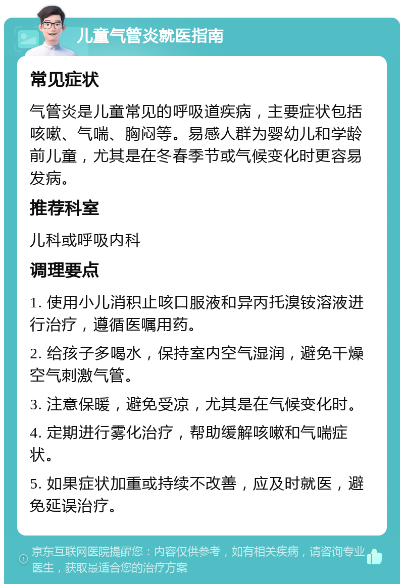 儿童气管炎就医指南 常见症状 气管炎是儿童常见的呼吸道疾病，主要症状包括咳嗽、气喘、胸闷等。易感人群为婴幼儿和学龄前儿童，尤其是在冬春季节或气候变化时更容易发病。 推荐科室 儿科或呼吸内科 调理要点 1. 使用小儿消积止咳口服液和异丙托溴铵溶液进行治疗，遵循医嘱用药。 2. 给孩子多喝水，保持室内空气湿润，避免干燥空气刺激气管。 3. 注意保暖，避免受凉，尤其是在气候变化时。 4. 定期进行雾化治疗，帮助缓解咳嗽和气喘症状。 5. 如果症状加重或持续不改善，应及时就医，避免延误治疗。