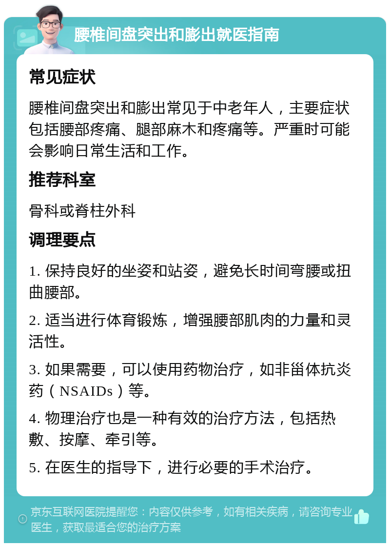 腰椎间盘突出和膨出就医指南 常见症状 腰椎间盘突出和膨出常见于中老年人，主要症状包括腰部疼痛、腿部麻木和疼痛等。严重时可能会影响日常生活和工作。 推荐科室 骨科或脊柱外科 调理要点 1. 保持良好的坐姿和站姿，避免长时间弯腰或扭曲腰部。 2. 适当进行体育锻炼，增强腰部肌肉的力量和灵活性。 3. 如果需要，可以使用药物治疗，如非甾体抗炎药（NSAIDs）等。 4. 物理治疗也是一种有效的治疗方法，包括热敷、按摩、牵引等。 5. 在医生的指导下，进行必要的手术治疗。