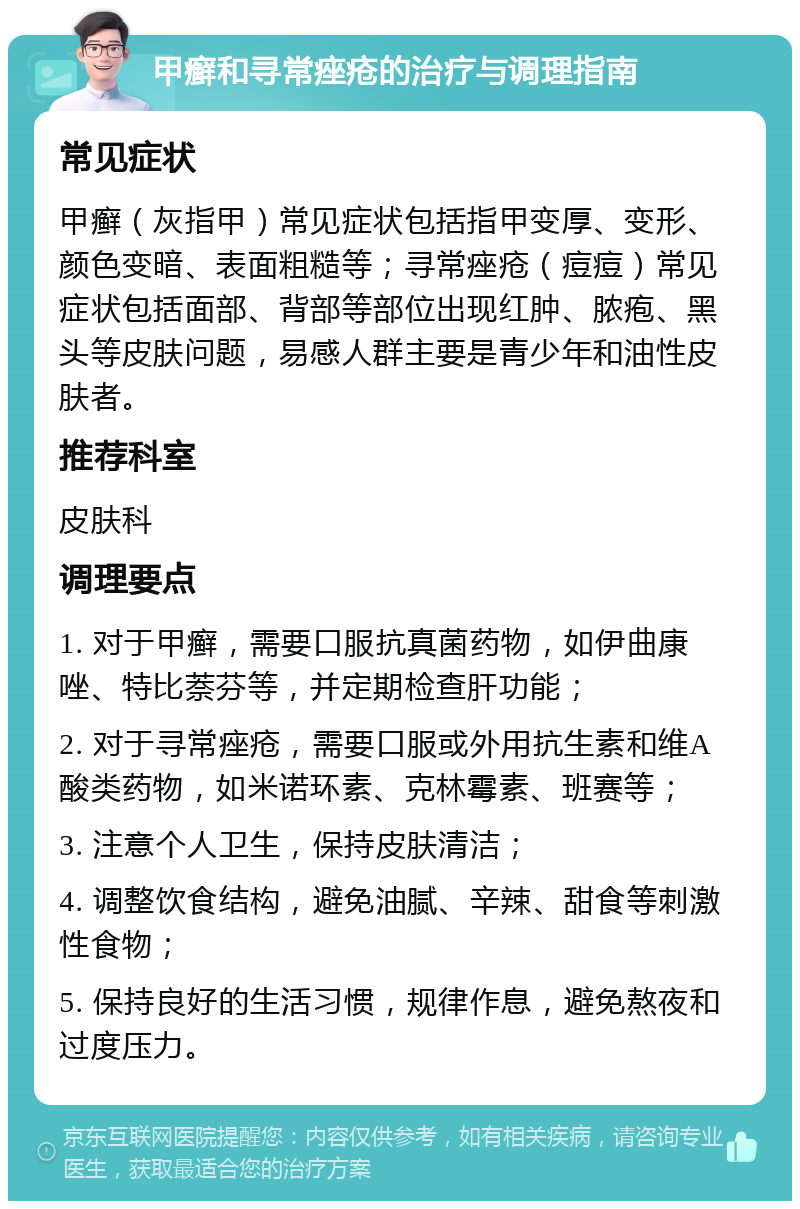 甲癣和寻常痤疮的治疗与调理指南 常见症状 甲癣（灰指甲）常见症状包括指甲变厚、变形、颜色变暗、表面粗糙等；寻常痤疮（痘痘）常见症状包括面部、背部等部位出现红肿、脓疱、黑头等皮肤问题，易感人群主要是青少年和油性皮肤者。 推荐科室 皮肤科 调理要点 1. 对于甲癣，需要口服抗真菌药物，如伊曲康唑、特比萘芬等，并定期检查肝功能； 2. 对于寻常痤疮，需要口服或外用抗生素和维A酸类药物，如米诺环素、克林霉素、班赛等； 3. 注意个人卫生，保持皮肤清洁； 4. 调整饮食结构，避免油腻、辛辣、甜食等刺激性食物； 5. 保持良好的生活习惯，规律作息，避免熬夜和过度压力。