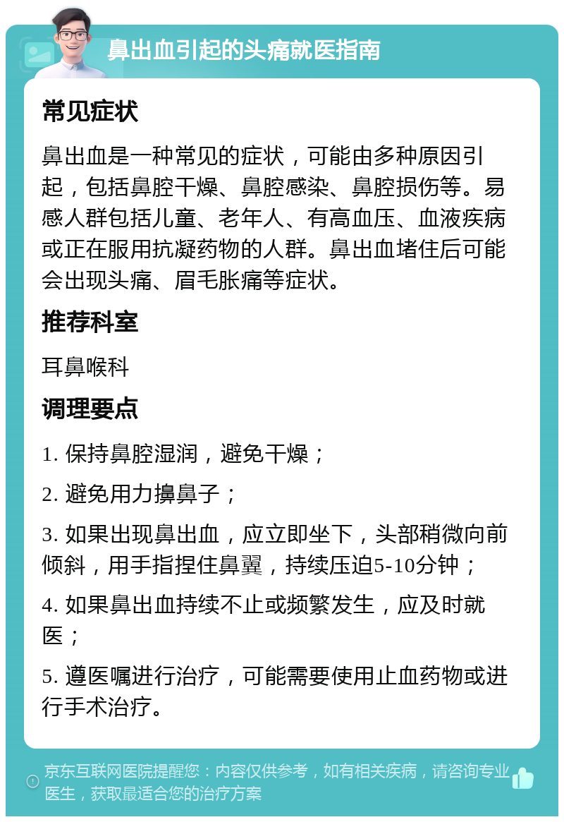 鼻出血引起的头痛就医指南 常见症状 鼻出血是一种常见的症状，可能由多种原因引起，包括鼻腔干燥、鼻腔感染、鼻腔损伤等。易感人群包括儿童、老年人、有高血压、血液疾病或正在服用抗凝药物的人群。鼻出血堵住后可能会出现头痛、眉毛胀痛等症状。 推荐科室 耳鼻喉科 调理要点 1. 保持鼻腔湿润，避免干燥； 2. 避免用力擤鼻子； 3. 如果出现鼻出血，应立即坐下，头部稍微向前倾斜，用手指捏住鼻翼，持续压迫5-10分钟； 4. 如果鼻出血持续不止或频繁发生，应及时就医； 5. 遵医嘱进行治疗，可能需要使用止血药物或进行手术治疗。