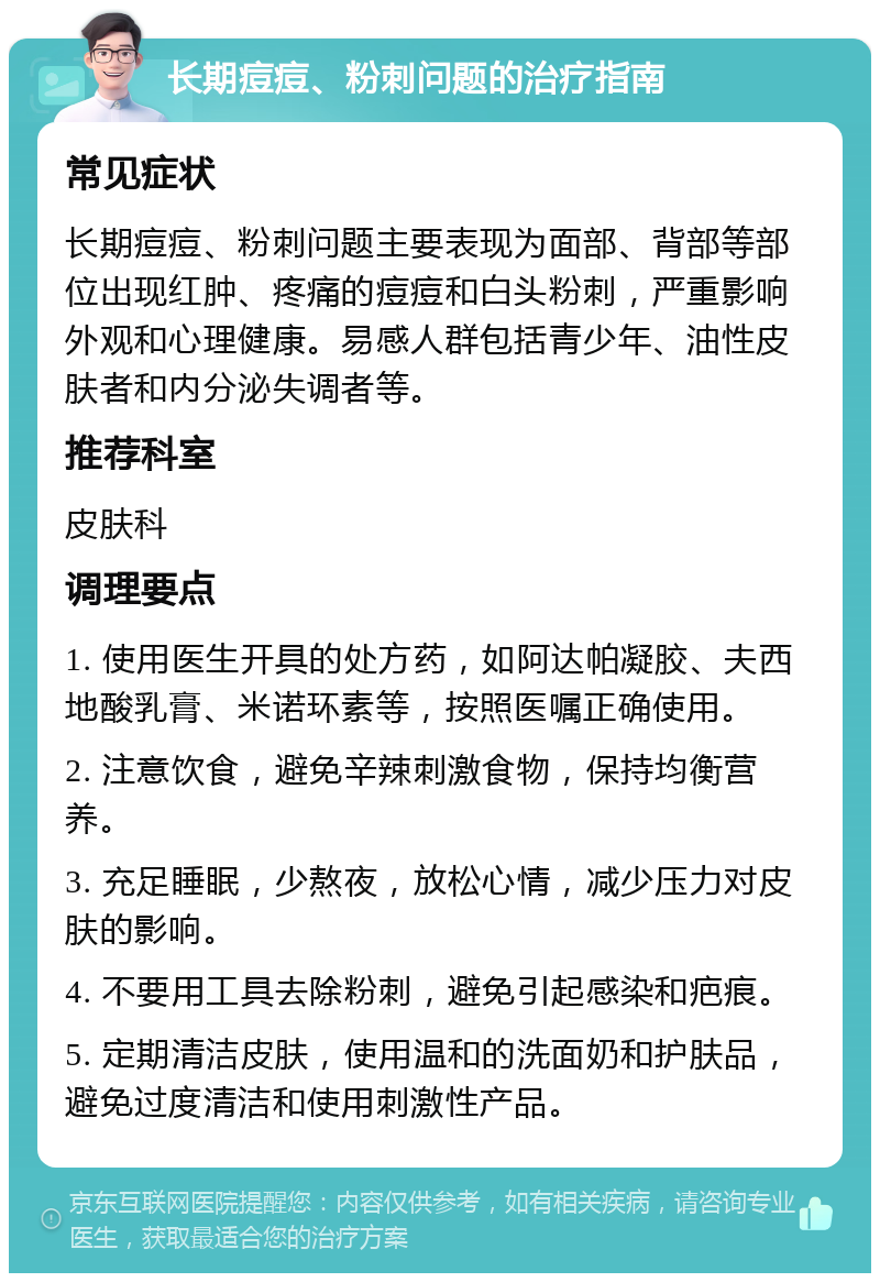 长期痘痘、粉刺问题的治疗指南 常见症状 长期痘痘、粉刺问题主要表现为面部、背部等部位出现红肿、疼痛的痘痘和白头粉刺，严重影响外观和心理健康。易感人群包括青少年、油性皮肤者和内分泌失调者等。 推荐科室 皮肤科 调理要点 1. 使用医生开具的处方药，如阿达帕凝胶、夫西地酸乳膏、米诺环素等，按照医嘱正确使用。 2. 注意饮食，避免辛辣刺激食物，保持均衡营养。 3. 充足睡眠，少熬夜，放松心情，减少压力对皮肤的影响。 4. 不要用工具去除粉刺，避免引起感染和疤痕。 5. 定期清洁皮肤，使用温和的洗面奶和护肤品，避免过度清洁和使用刺激性产品。