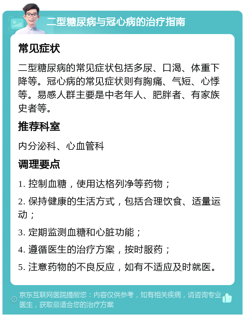 二型糖尿病与冠心病的治疗指南 常见症状 二型糖尿病的常见症状包括多尿、口渴、体重下降等。冠心病的常见症状则有胸痛、气短、心悸等。易感人群主要是中老年人、肥胖者、有家族史者等。 推荐科室 内分泌科、心血管科 调理要点 1. 控制血糖，使用达格列净等药物； 2. 保持健康的生活方式，包括合理饮食、适量运动； 3. 定期监测血糖和心脏功能； 4. 遵循医生的治疗方案，按时服药； 5. 注意药物的不良反应，如有不适应及时就医。