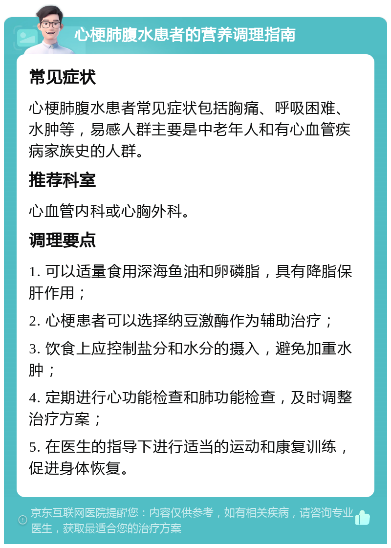 心梗肺腹水患者的营养调理指南 常见症状 心梗肺腹水患者常见症状包括胸痛、呼吸困难、水肿等，易感人群主要是中老年人和有心血管疾病家族史的人群。 推荐科室 心血管内科或心胸外科。 调理要点 1. 可以适量食用深海鱼油和卵磷脂，具有降脂保肝作用； 2. 心梗患者可以选择纳豆激酶作为辅助治疗； 3. 饮食上应控制盐分和水分的摄入，避免加重水肿； 4. 定期进行心功能检查和肺功能检查，及时调整治疗方案； 5. 在医生的指导下进行适当的运动和康复训练，促进身体恢复。