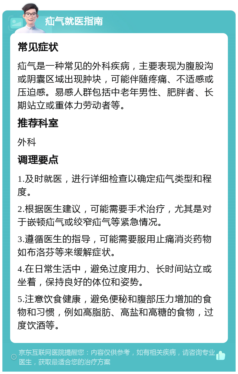 疝气就医指南 常见症状 疝气是一种常见的外科疾病，主要表现为腹股沟或阴囊区域出现肿块，可能伴随疼痛、不适感或压迫感。易感人群包括中老年男性、肥胖者、长期站立或重体力劳动者等。 推荐科室 外科 调理要点 1.及时就医，进行详细检查以确定疝气类型和程度。 2.根据医生建议，可能需要手术治疗，尤其是对于嵌顿疝气或绞窄疝气等紧急情况。 3.遵循医生的指导，可能需要服用止痛消炎药物如布洛芬等来缓解症状。 4.在日常生活中，避免过度用力、长时间站立或坐着，保持良好的体位和姿势。 5.注意饮食健康，避免便秘和腹部压力增加的食物和习惯，例如高脂肪、高盐和高糖的食物，过度饮酒等。