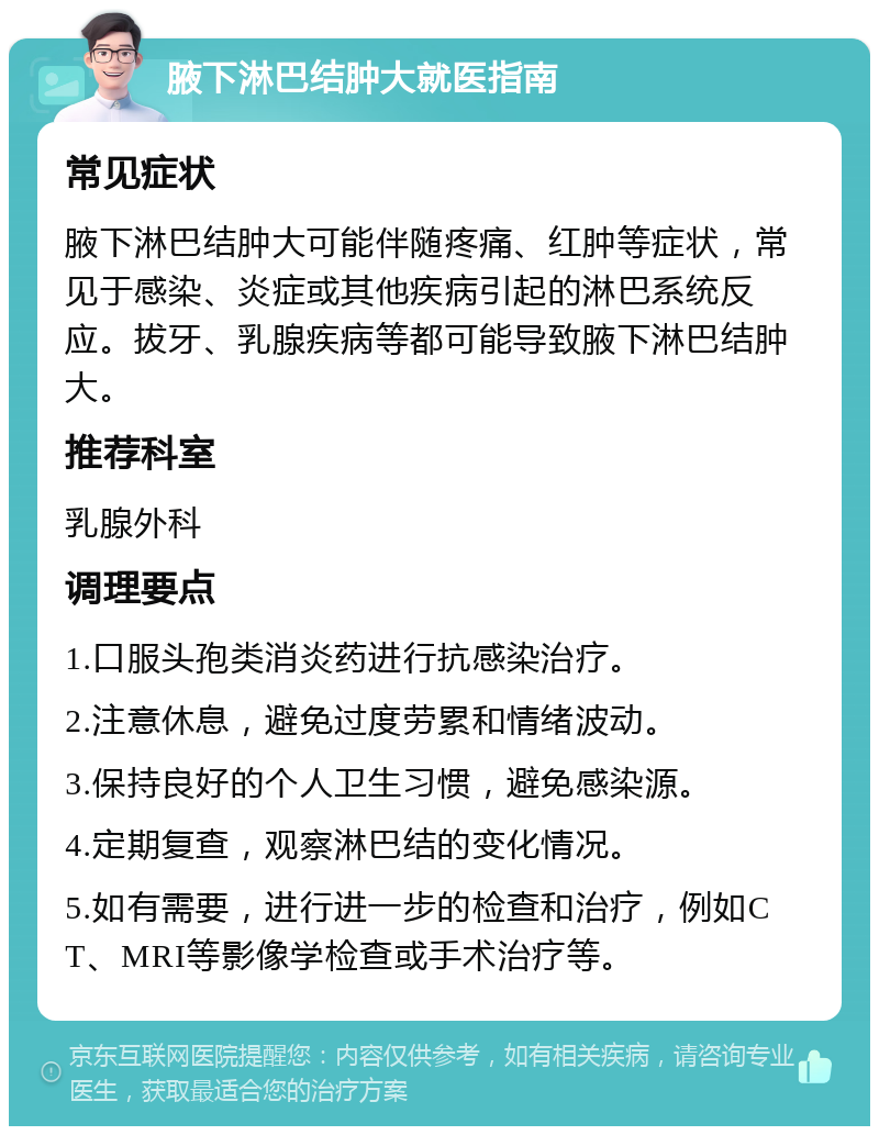 腋下淋巴结肿大就医指南 常见症状 腋下淋巴结肿大可能伴随疼痛、红肿等症状，常见于感染、炎症或其他疾病引起的淋巴系统反应。拔牙、乳腺疾病等都可能导致腋下淋巴结肿大。 推荐科室 乳腺外科 调理要点 1.口服头孢类消炎药进行抗感染治疗。 2.注意休息，避免过度劳累和情绪波动。 3.保持良好的个人卫生习惯，避免感染源。 4.定期复查，观察淋巴结的变化情况。 5.如有需要，进行进一步的检查和治疗，例如CT、MRI等影像学检查或手术治疗等。