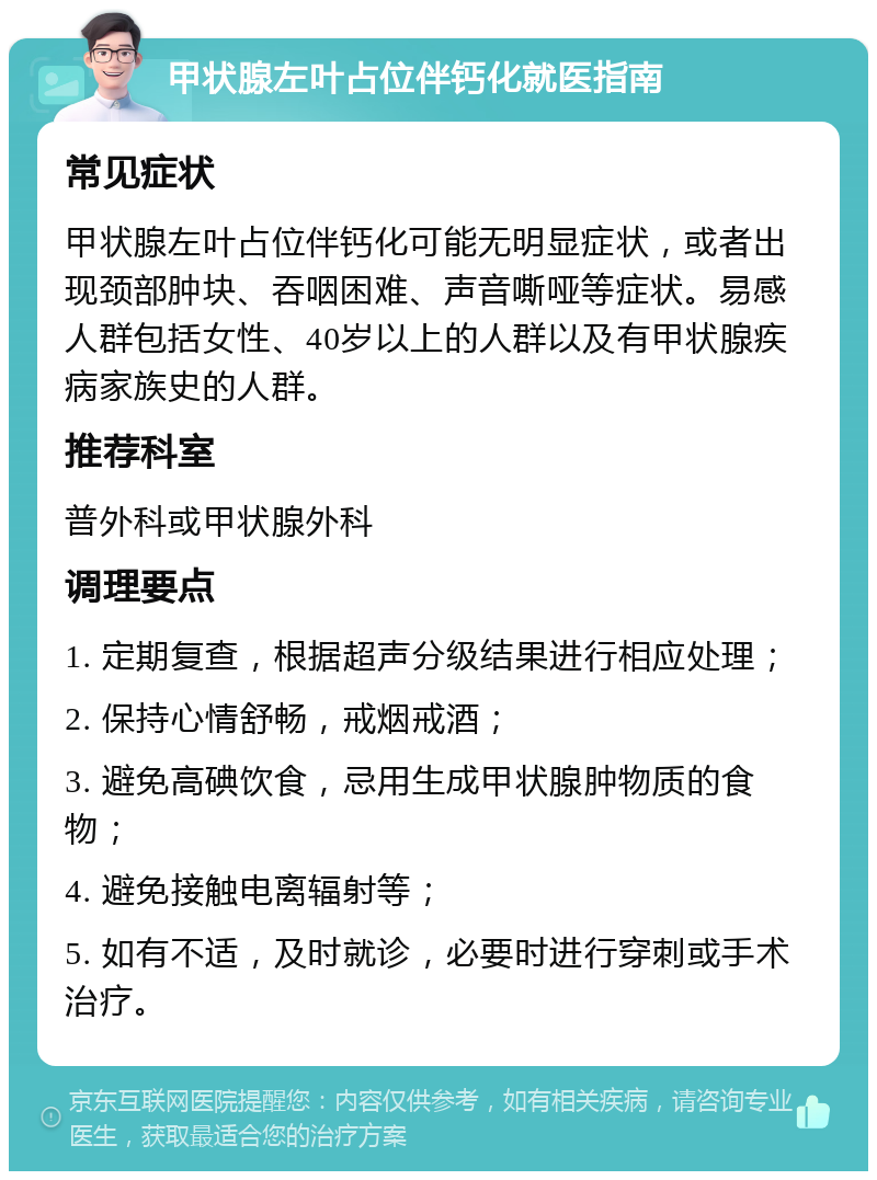 甲状腺左叶占位伴钙化就医指南 常见症状 甲状腺左叶占位伴钙化可能无明显症状，或者出现颈部肿块、吞咽困难、声音嘶哑等症状。易感人群包括女性、40岁以上的人群以及有甲状腺疾病家族史的人群。 推荐科室 普外科或甲状腺外科 调理要点 1. 定期复查，根据超声分级结果进行相应处理； 2. 保持心情舒畅，戒烟戒酒； 3. 避免高碘饮食，忌用生成甲状腺肿物质的食物； 4. 避免接触电离辐射等； 5. 如有不适，及时就诊，必要时进行穿刺或手术治疗。