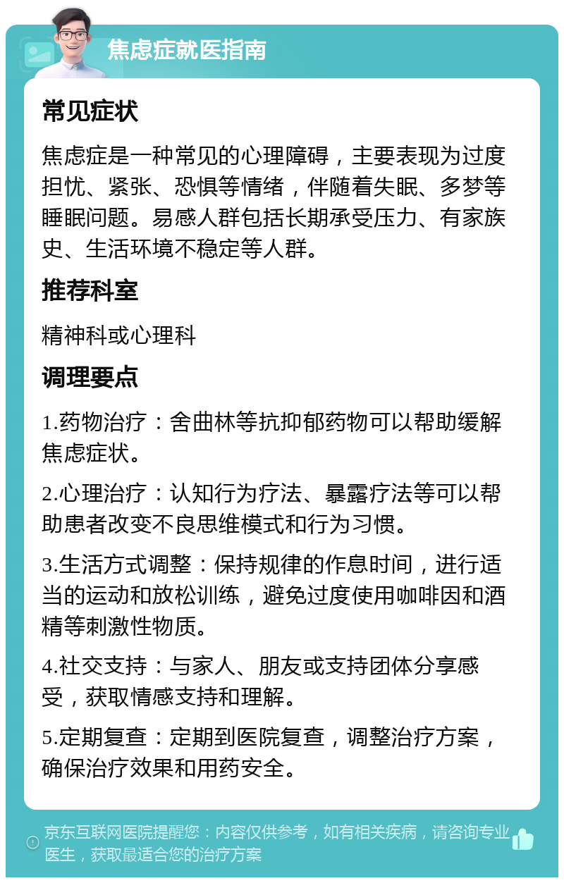 焦虑症就医指南 常见症状 焦虑症是一种常见的心理障碍，主要表现为过度担忧、紧张、恐惧等情绪，伴随着失眠、多梦等睡眠问题。易感人群包括长期承受压力、有家族史、生活环境不稳定等人群。 推荐科室 精神科或心理科 调理要点 1.药物治疗：舍曲林等抗抑郁药物可以帮助缓解焦虑症状。 2.心理治疗：认知行为疗法、暴露疗法等可以帮助患者改变不良思维模式和行为习惯。 3.生活方式调整：保持规律的作息时间，进行适当的运动和放松训练，避免过度使用咖啡因和酒精等刺激性物质。 4.社交支持：与家人、朋友或支持团体分享感受，获取情感支持和理解。 5.定期复查：定期到医院复查，调整治疗方案，确保治疗效果和用药安全。