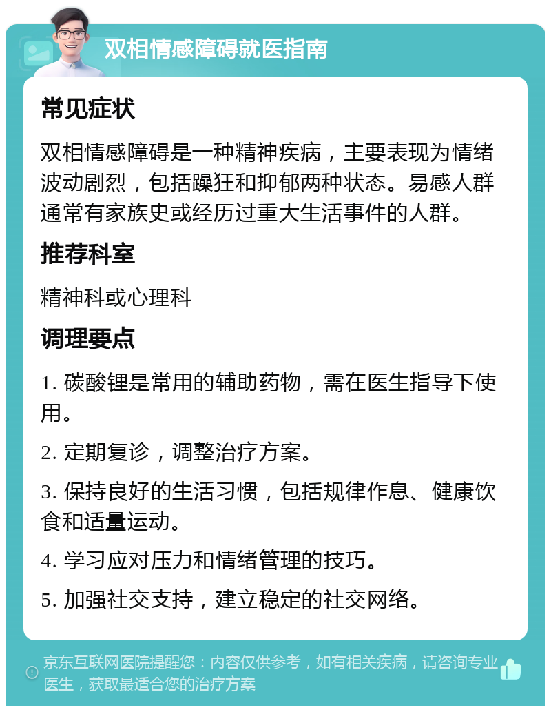 双相情感障碍就医指南 常见症状 双相情感障碍是一种精神疾病，主要表现为情绪波动剧烈，包括躁狂和抑郁两种状态。易感人群通常有家族史或经历过重大生活事件的人群。 推荐科室 精神科或心理科 调理要点 1. 碳酸锂是常用的辅助药物，需在医生指导下使用。 2. 定期复诊，调整治疗方案。 3. 保持良好的生活习惯，包括规律作息、健康饮食和适量运动。 4. 学习应对压力和情绪管理的技巧。 5. 加强社交支持，建立稳定的社交网络。