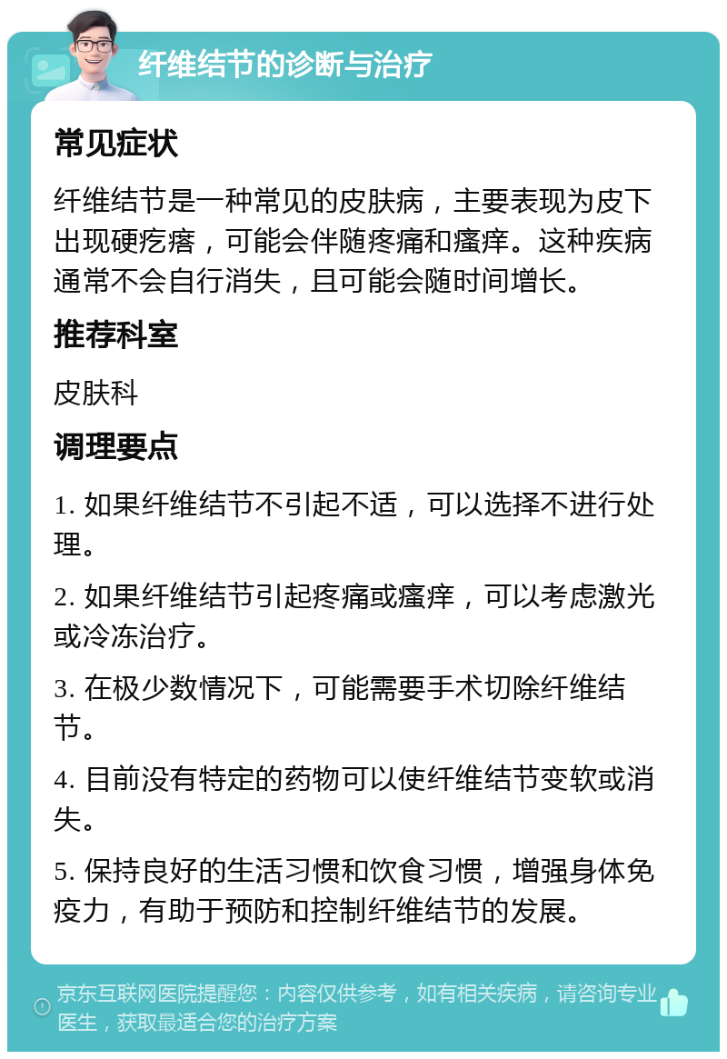 纤维结节的诊断与治疗 常见症状 纤维结节是一种常见的皮肤病，主要表现为皮下出现硬疙瘩，可能会伴随疼痛和瘙痒。这种疾病通常不会自行消失，且可能会随时间增长。 推荐科室 皮肤科 调理要点 1. 如果纤维结节不引起不适，可以选择不进行处理。 2. 如果纤维结节引起疼痛或瘙痒，可以考虑激光或冷冻治疗。 3. 在极少数情况下，可能需要手术切除纤维结节。 4. 目前没有特定的药物可以使纤维结节变软或消失。 5. 保持良好的生活习惯和饮食习惯，增强身体免疫力，有助于预防和控制纤维结节的发展。