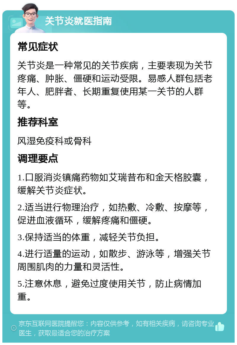 关节炎就医指南 常见症状 关节炎是一种常见的关节疾病，主要表现为关节疼痛、肿胀、僵硬和运动受限。易感人群包括老年人、肥胖者、长期重复使用某一关节的人群等。 推荐科室 风湿免疫科或骨科 调理要点 1.口服消炎镇痛药物如艾瑞昔布和金天格胶囊，缓解关节炎症状。 2.适当进行物理治疗，如热敷、冷敷、按摩等，促进血液循环，缓解疼痛和僵硬。 3.保持适当的体重，减轻关节负担。 4.进行适量的运动，如散步、游泳等，增强关节周围肌肉的力量和灵活性。 5.注意休息，避免过度使用关节，防止病情加重。