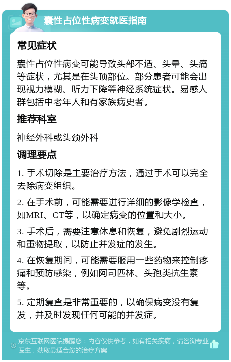 囊性占位性病变就医指南 常见症状 囊性占位性病变可能导致头部不适、头晕、头痛等症状，尤其是在头顶部位。部分患者可能会出现视力模糊、听力下降等神经系统症状。易感人群包括中老年人和有家族病史者。 推荐科室 神经外科或头颈外科 调理要点 1. 手术切除是主要治疗方法，通过手术可以完全去除病变组织。 2. 在手术前，可能需要进行详细的影像学检查，如MRI、CT等，以确定病变的位置和大小。 3. 手术后，需要注意休息和恢复，避免剧烈运动和重物提取，以防止并发症的发生。 4. 在恢复期间，可能需要服用一些药物来控制疼痛和预防感染，例如阿司匹林、头孢类抗生素等。 5. 定期复查是非常重要的，以确保病变没有复发，并及时发现任何可能的并发症。