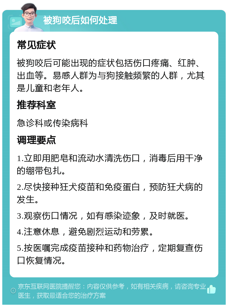 被狗咬后如何处理 常见症状 被狗咬后可能出现的症状包括伤口疼痛、红肿、出血等。易感人群为与狗接触频繁的人群，尤其是儿童和老年人。 推荐科室 急诊科或传染病科 调理要点 1.立即用肥皂和流动水清洗伤口，消毒后用干净的绷带包扎。 2.尽快接种狂犬疫苗和免疫蛋白，预防狂犬病的发生。 3.观察伤口情况，如有感染迹象，及时就医。 4.注意休息，避免剧烈运动和劳累。 5.按医嘱完成疫苗接种和药物治疗，定期复查伤口恢复情况。