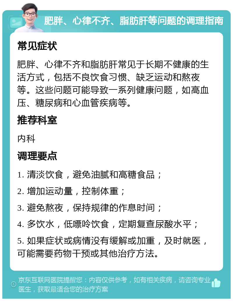 肥胖、心律不齐、脂肪肝等问题的调理指南 常见症状 肥胖、心律不齐和脂肪肝常见于长期不健康的生活方式，包括不良饮食习惯、缺乏运动和熬夜等。这些问题可能导致一系列健康问题，如高血压、糖尿病和心血管疾病等。 推荐科室 内科 调理要点 1. 清淡饮食，避免油腻和高糖食品； 2. 增加运动量，控制体重； 3. 避免熬夜，保持规律的作息时间； 4. 多饮水，低嘌呤饮食，定期复查尿酸水平； 5. 如果症状或病情没有缓解或加重，及时就医，可能需要药物干预或其他治疗方法。