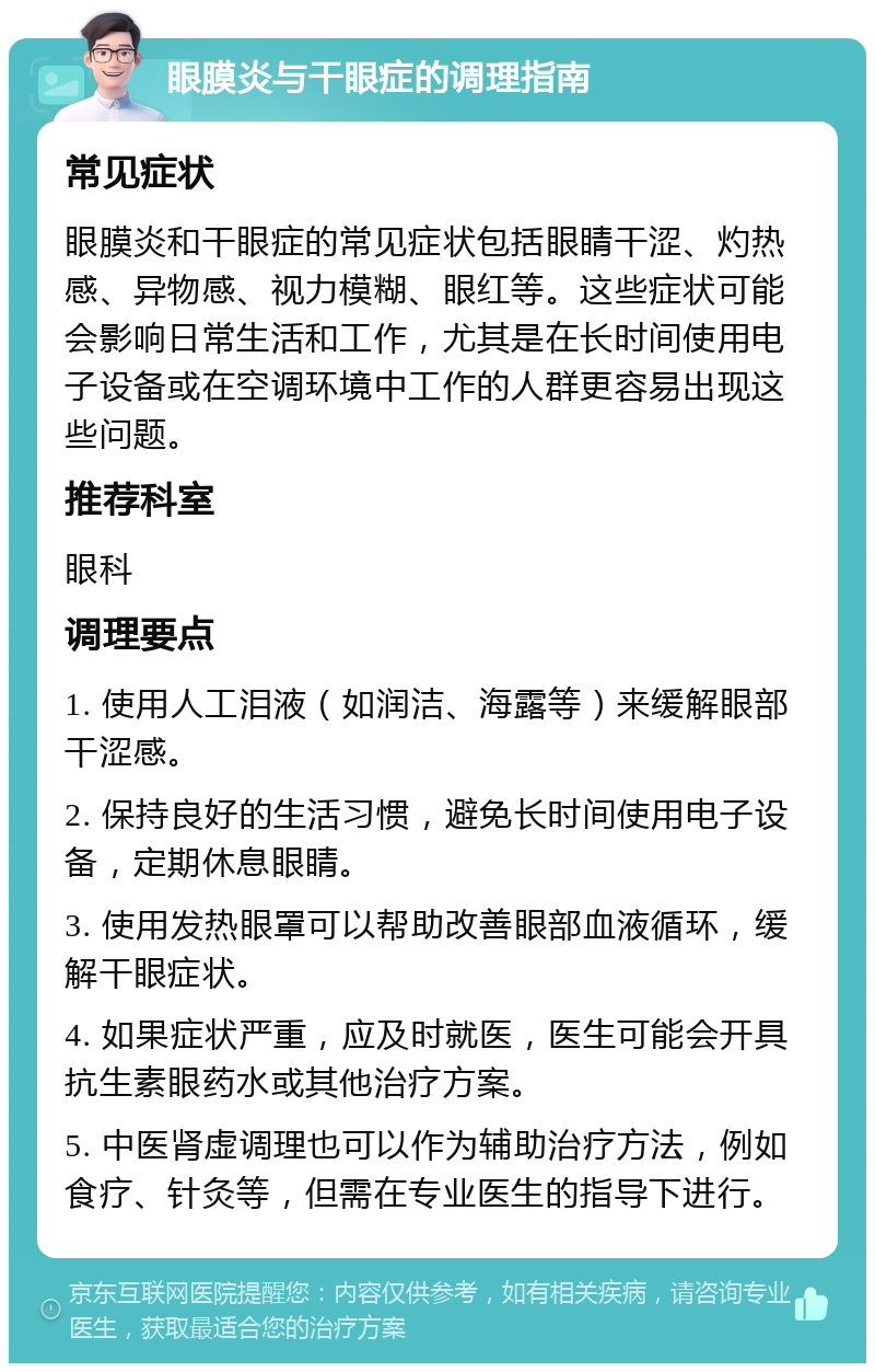 眼膜炎与干眼症的调理指南 常见症状 眼膜炎和干眼症的常见症状包括眼睛干涩、灼热感、异物感、视力模糊、眼红等。这些症状可能会影响日常生活和工作，尤其是在长时间使用电子设备或在空调环境中工作的人群更容易出现这些问题。 推荐科室 眼科 调理要点 1. 使用人工泪液（如润洁、海露等）来缓解眼部干涩感。 2. 保持良好的生活习惯，避免长时间使用电子设备，定期休息眼睛。 3. 使用发热眼罩可以帮助改善眼部血液循环，缓解干眼症状。 4. 如果症状严重，应及时就医，医生可能会开具抗生素眼药水或其他治疗方案。 5. 中医肾虚调理也可以作为辅助治疗方法，例如食疗、针灸等，但需在专业医生的指导下进行。