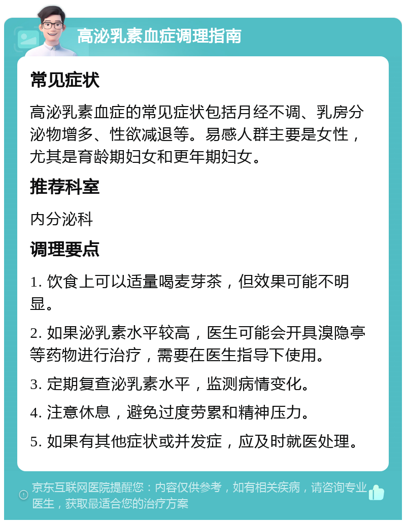 高泌乳素血症调理指南 常见症状 高泌乳素血症的常见症状包括月经不调、乳房分泌物增多、性欲减退等。易感人群主要是女性，尤其是育龄期妇女和更年期妇女。 推荐科室 内分泌科 调理要点 1. 饮食上可以适量喝麦芽茶，但效果可能不明显。 2. 如果泌乳素水平较高，医生可能会开具溴隐亭等药物进行治疗，需要在医生指导下使用。 3. 定期复查泌乳素水平，监测病情变化。 4. 注意休息，避免过度劳累和精神压力。 5. 如果有其他症状或并发症，应及时就医处理。