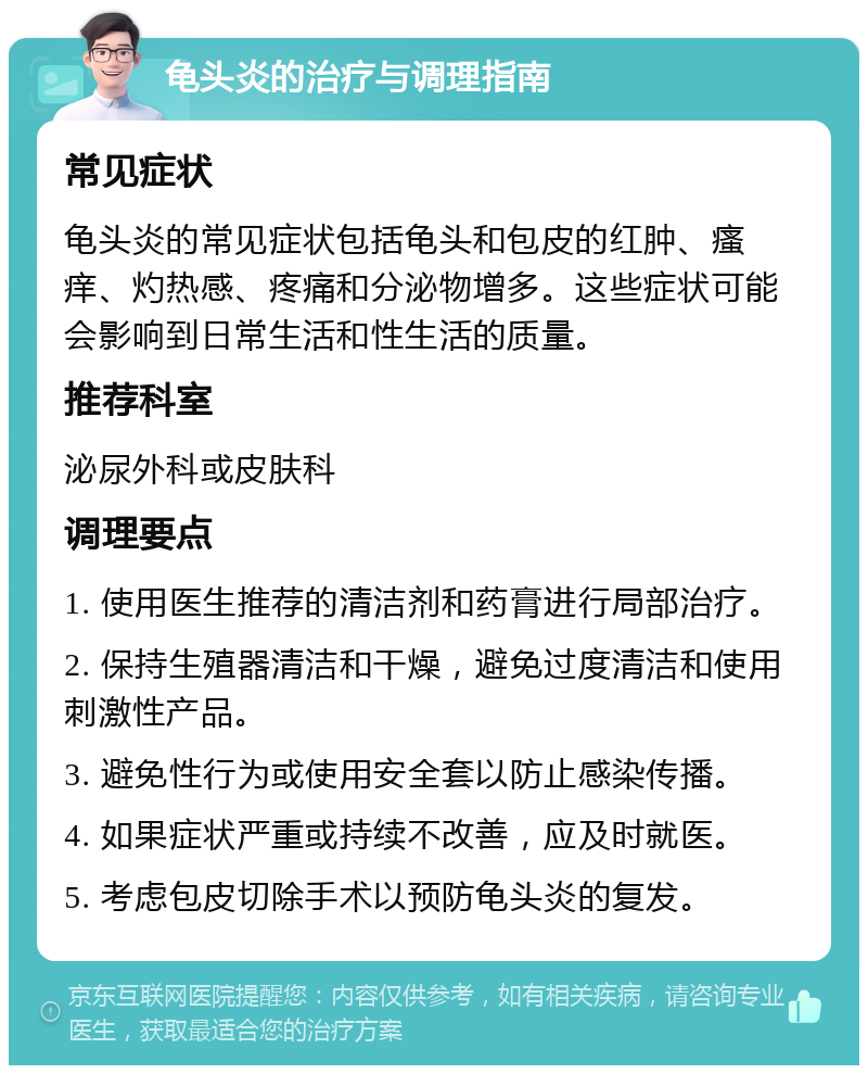 龟头炎的治疗与调理指南 常见症状 龟头炎的常见症状包括龟头和包皮的红肿、瘙痒、灼热感、疼痛和分泌物增多。这些症状可能会影响到日常生活和性生活的质量。 推荐科室 泌尿外科或皮肤科 调理要点 1. 使用医生推荐的清洁剂和药膏进行局部治疗。 2. 保持生殖器清洁和干燥，避免过度清洁和使用刺激性产品。 3. 避免性行为或使用安全套以防止感染传播。 4. 如果症状严重或持续不改善，应及时就医。 5. 考虑包皮切除手术以预防龟头炎的复发。