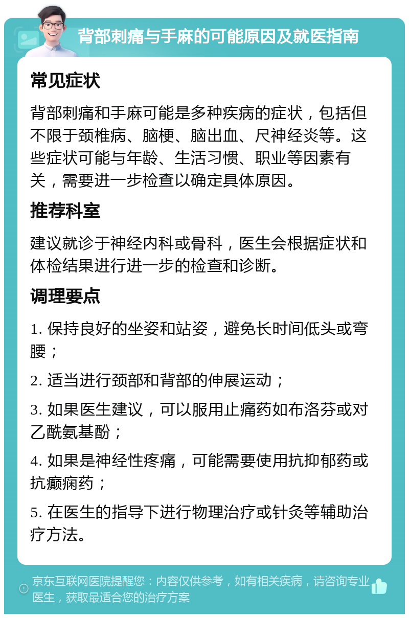 背部刺痛与手麻的可能原因及就医指南 常见症状 背部刺痛和手麻可能是多种疾病的症状，包括但不限于颈椎病、脑梗、脑出血、尺神经炎等。这些症状可能与年龄、生活习惯、职业等因素有关，需要进一步检查以确定具体原因。 推荐科室 建议就诊于神经内科或骨科，医生会根据症状和体检结果进行进一步的检查和诊断。 调理要点 1. 保持良好的坐姿和站姿，避免长时间低头或弯腰； 2. 适当进行颈部和背部的伸展运动； 3. 如果医生建议，可以服用止痛药如布洛芬或对乙酰氨基酚； 4. 如果是神经性疼痛，可能需要使用抗抑郁药或抗癫痫药； 5. 在医生的指导下进行物理治疗或针灸等辅助治疗方法。