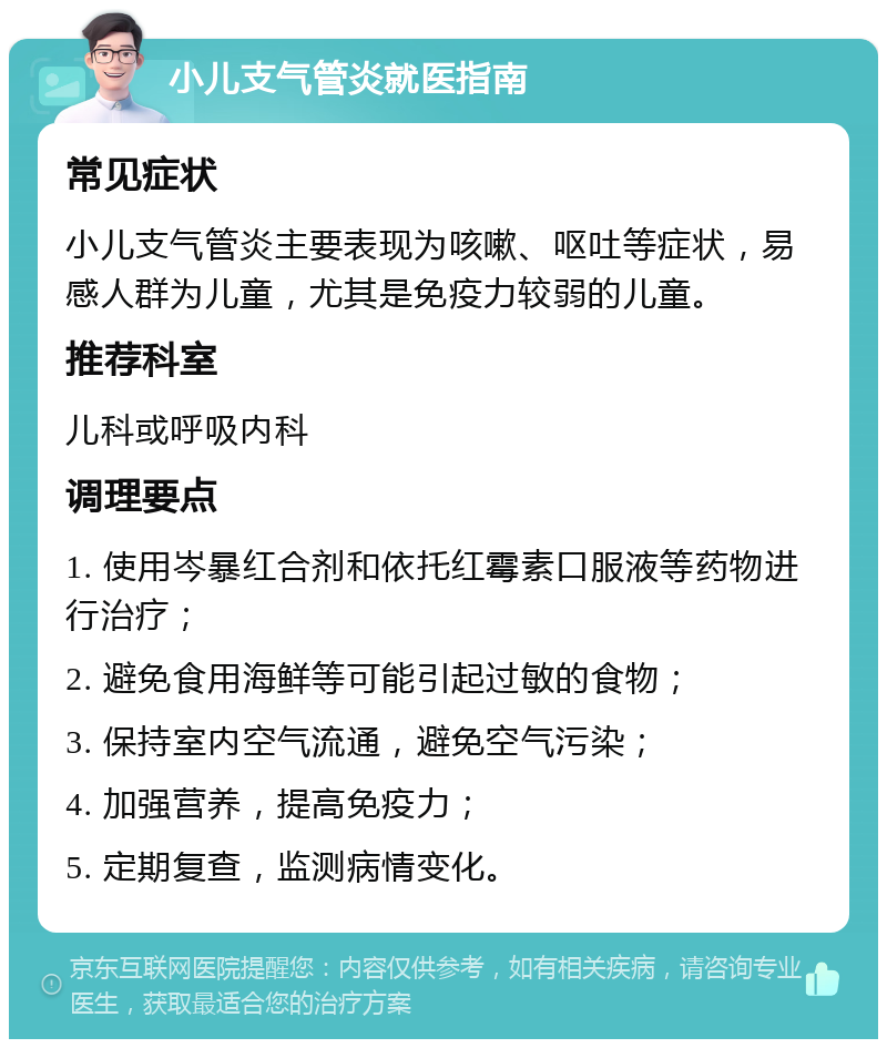 小儿支气管炎就医指南 常见症状 小儿支气管炎主要表现为咳嗽、呕吐等症状，易感人群为儿童，尤其是免疫力较弱的儿童。 推荐科室 儿科或呼吸内科 调理要点 1. 使用岑暴红合剂和依托红霉素口服液等药物进行治疗； 2. 避免食用海鲜等可能引起过敏的食物； 3. 保持室内空气流通，避免空气污染； 4. 加强营养，提高免疫力； 5. 定期复查，监测病情变化。