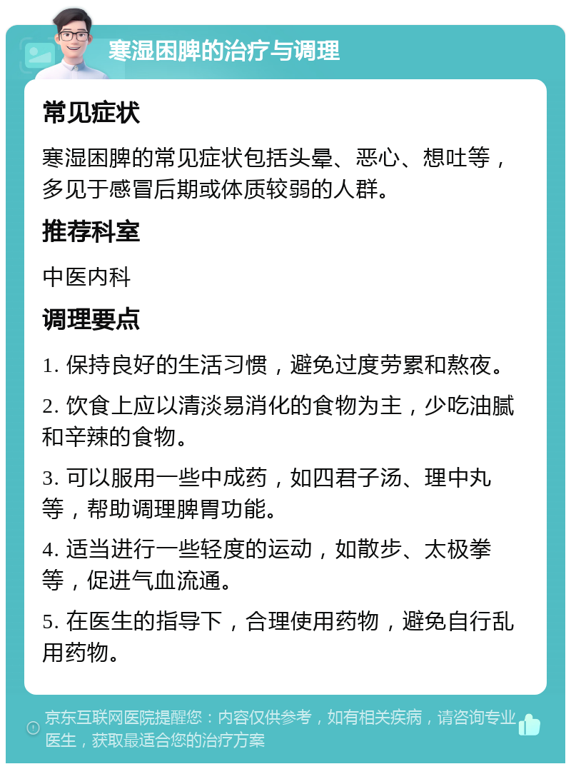 寒湿困脾的治疗与调理 常见症状 寒湿困脾的常见症状包括头晕、恶心、想吐等，多见于感冒后期或体质较弱的人群。 推荐科室 中医内科 调理要点 1. 保持良好的生活习惯，避免过度劳累和熬夜。 2. 饮食上应以清淡易消化的食物为主，少吃油腻和辛辣的食物。 3. 可以服用一些中成药，如四君子汤、理中丸等，帮助调理脾胃功能。 4. 适当进行一些轻度的运动，如散步、太极拳等，促进气血流通。 5. 在医生的指导下，合理使用药物，避免自行乱用药物。