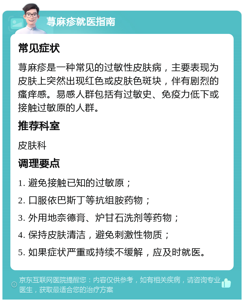 荨麻疹就医指南 常见症状 荨麻疹是一种常见的过敏性皮肤病，主要表现为皮肤上突然出现红色或皮肤色斑块，伴有剧烈的瘙痒感。易感人群包括有过敏史、免疫力低下或接触过敏原的人群。 推荐科室 皮肤科 调理要点 1. 避免接触已知的过敏原； 2. 口服依巴斯丁等抗组胺药物； 3. 外用地奈德膏、炉甘石洗剂等药物； 4. 保持皮肤清洁，避免刺激性物质； 5. 如果症状严重或持续不缓解，应及时就医。