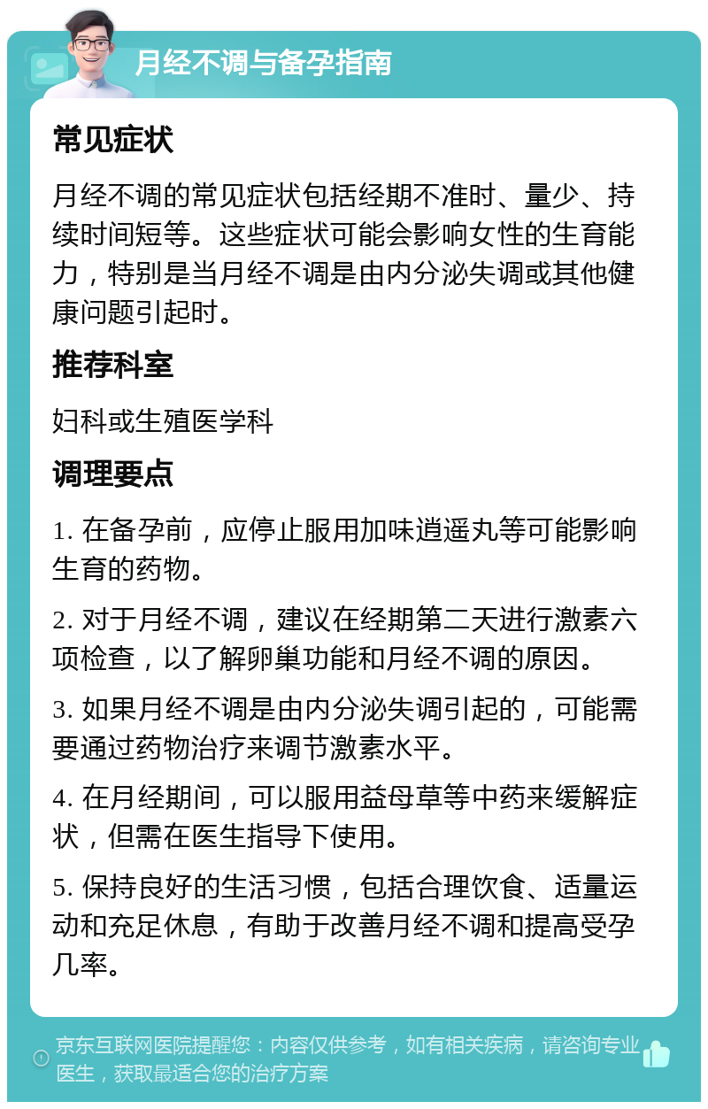 月经不调与备孕指南 常见症状 月经不调的常见症状包括经期不准时、量少、持续时间短等。这些症状可能会影响女性的生育能力，特别是当月经不调是由内分泌失调或其他健康问题引起时。 推荐科室 妇科或生殖医学科 调理要点 1. 在备孕前，应停止服用加味逍遥丸等可能影响生育的药物。 2. 对于月经不调，建议在经期第二天进行激素六项检查，以了解卵巢功能和月经不调的原因。 3. 如果月经不调是由内分泌失调引起的，可能需要通过药物治疗来调节激素水平。 4. 在月经期间，可以服用益母草等中药来缓解症状，但需在医生指导下使用。 5. 保持良好的生活习惯，包括合理饮食、适量运动和充足休息，有助于改善月经不调和提高受孕几率。